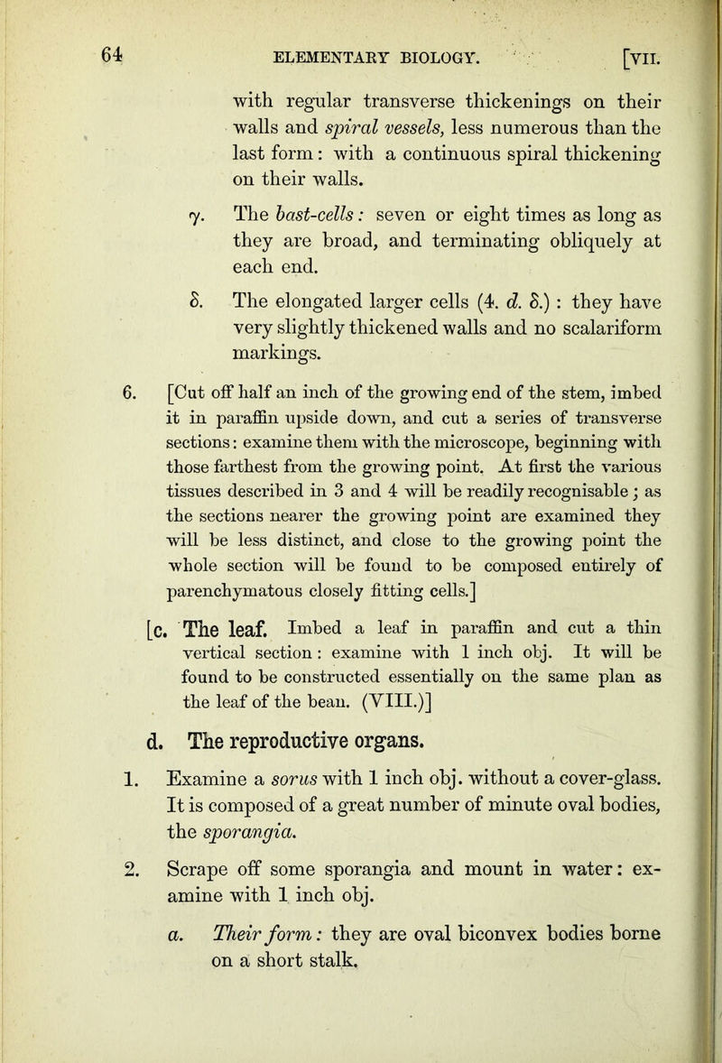 with regular transverse thickenings on their walls and spiral vessels, less numerous than the last form: with a continuous spiral thickening on their walls. 7. The bast-cells: seven or eight times as long as they are broad, and terminating obliquely at each end. 8. The elongated larger cells (4. d. 8.) : they have very slightly thickened walls and no scalariform markings. 6. [Cut off half an inch of the growing end of the stem, imbed it in paraffin upside down, and cut a series of transverse sections: examine them with the microscope, beginning with those farthest from the growing point. At first the various tissues described in 3 and 4 will be readily recognisable; as the sections nearer the growing point are examined they will he less distinct, and close to the growing point the whole section will be found to he composed entirely of parenchymatous closely fitting cells.] [c. The leaf. Imbed a leaf in paraffin and cut a thin vertical section : examine with 1 inch obj. It will be found to be constructed essentially on the same plan as the leaf of the bean. (VIII.)] d. The reproductive organs. 1. Examine a sorus with 1 inch obj. without a cover-glass. It is composed of a great number of minute oval bodies, the sporangia. 2. Scrape off some sporangia and mount in water: ex- amine with 1 inch obj. a. Their form: they are oval biconvex bodies borne on a short stalk.