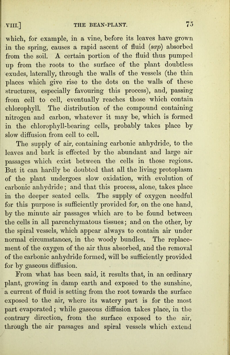 which, for example, in a vine, before its leaves have grown in the spring, causes a rapid ascent of fluid {sap) absorbed from the soil. A certain portion of the fluid thus pumped up from the roots to the surface of the plant doubtless exudes, laterally, through the walls of the vessels (the thin places which give rise to the dots on the walls of these structures, especially favouring this process), and, passing from cell to cell, eventually reaches those which contain chlorophyll. The distribution of the compound containing nitrogen and carbon, whatever it may be, which is formed in the chlorophyll-bearing cells, probably takes place by slow diffusion from cell to cell. The supply of air, containing carbonic anhydride, to the leaves and bark is effected by the abundant and large air passages which exist between the cells in those regions. But it can hardly be doubted that all the living protoplasm of the plant undergoes slow oxidation, with evolution of carbonic anhydride; and that this process, alone, takes place in the deeper seated cells. The supply of oxygen needful for this purpose is sufficiently provided for, on the one hand, by the minute air passages which are to be found between the cells in all parenchymatous tissues; and on the other, by the spiral vessels, which appear always to contain air under normal circumstances, in the woody bundles. The replace- ment of the oxygen of the air thus absorbed, and the removal of the carbonic anhydride formed, will be sufficiently provided for by gaseous diffusion. From what has been said, it results that, in an ordinary plant, growing in damp earth and exposed to the sunshine, a current of fluid is setting from the root towards the surface exposed to the air, where its watery part is for the most part evaporated; while gaseous diffusion takes place, in the contrary direction, from the surface exposed to the air, through the air passages and spiral vessels which extend