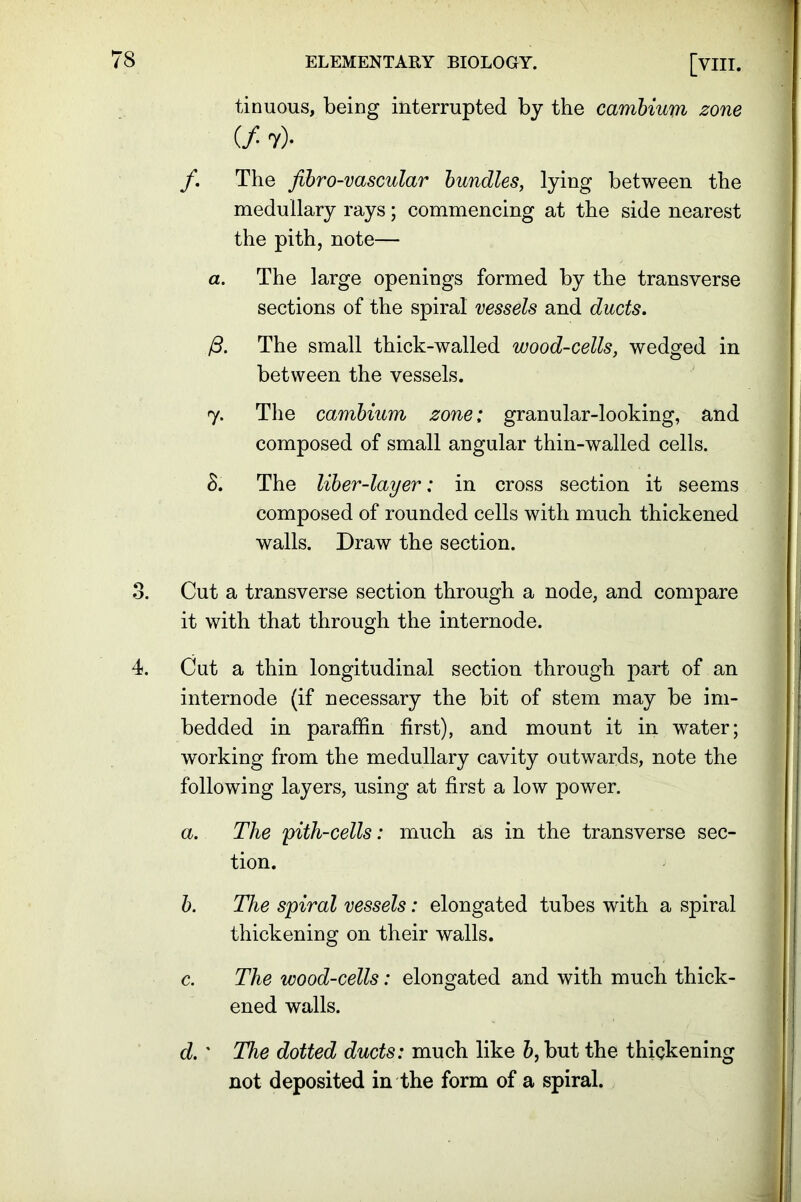tinuous, being interrupted by the cambium zone (/ 7)- f. The fibro-vascular bundles, lying between the medullary rays; commencing at the side nearest the pith, note— a. The large openings formed by the transverse sections of the spiral vessels and ducts. /3. The small thick-walled wood-cells, wedged in between the vessels. 7. The cambium zone; granular-looking, and composed of small angular thin-walled cells. 8. The liber-layer: in cross section it seems composed of rounded cells with much thickened walls. Draw the section. 8. Cut a transverse section through a node, and compare it with that through the internode. 4. Cut a thin longitudinal section through part of an internode (if necessary the bit of stem may be im- bedded in paraffin first), and mount it in water; working from the medullary cavity outwards, note the following layers, using at first a low power. a. The pith-cells: much as in the transverse sec- tion. b. The spiral vessels: elongated tubes writh a spiral thickening on their walls. c. The wood-cells: elongated and with much thick- ened walls. d. ' The dotted ducts: much like b, but the thickening not deposited in the form of a spiral.