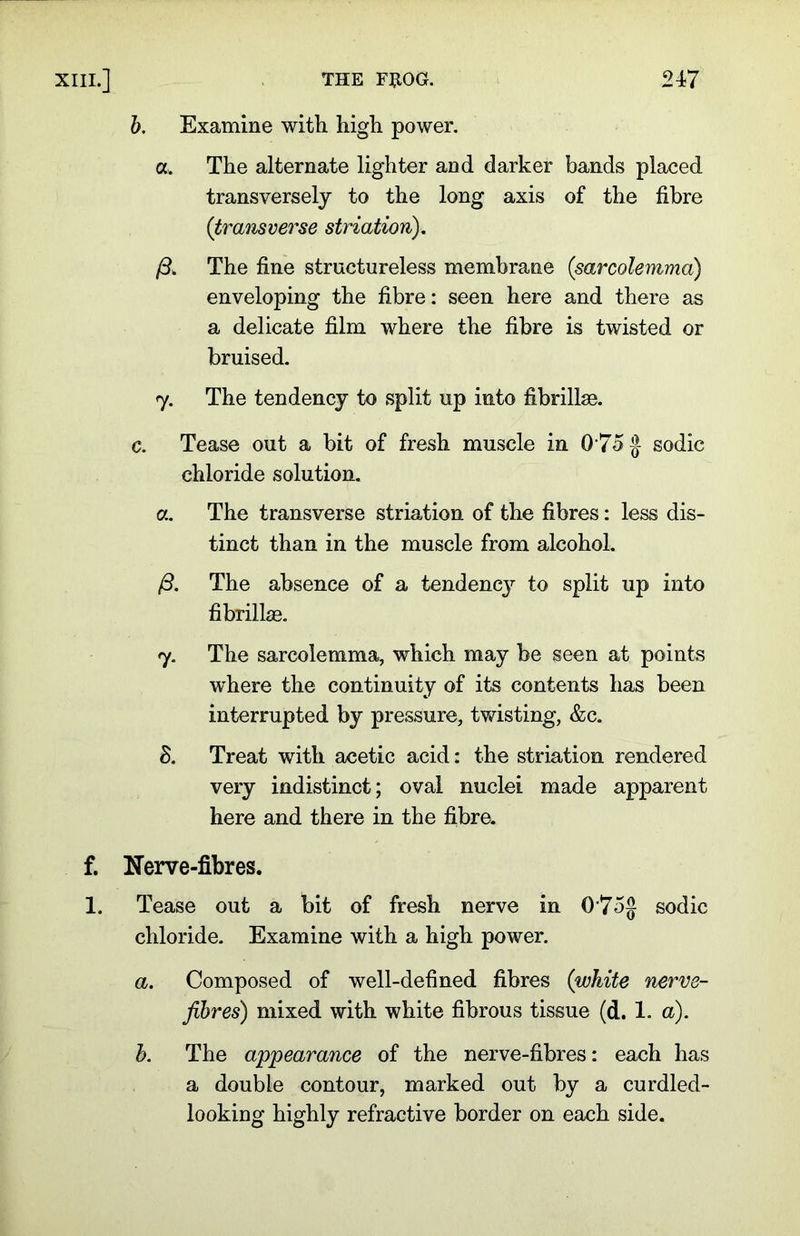 b. Examine with high power. a. The alternate lighter and darker bands placed transversely to the long axis of the fibre (transverse striation). The fine structureless membrane (sarcolemma) enveloping the fibre: seen here and there as a delicate film where the fibre is twisted or bruised. 7. The tendency to split up into fibrillse. c. Tease out a bit of fresh muscle in 0 75 A sodic chloride solution. a. The transverse striation of the fibres: less dis- tinct than in the muscle from alcohol. /3. The absence of a tendency to split up into fibrillae. 7. The sarcolemma, which may be seen at points where the continuity of its contents has been interrupted by pressure, twisting, &c. S. Treat with acetic acid: the striation rendered very indistinct; oval nuclei made apparent here and there in the fibre. f. Nerve-fibres. 1. Tease out a bit of fresh nerve in 0'75g sodic chloride. Examine with a high power. a. Composed of well-defined fibres (white nerve- fibres) mixed with white fibrous tissue (d. 1. a). b. The appearance of the nerve-fibres: each has a double contour, marked out by a curdled- looking highly refractive border on each side.