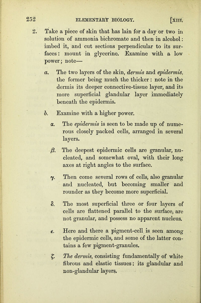 2. Take a piece of skin that has lain for a day or two in solution of ammonia bichromate and then in alcohol: imbed it, and cut sections perpendicular to its sur- faces : mount in glycerine. Examine with a low power; note— a. The two layers of the skin, dermis and epidermis, the former being much the thicker : note in the dermis its deeper connective-tissue layer, and its more superficial glandular layer immediately beneath the epidermis. b. Examine with a higher power. a. The epidermis is seen to be made up of nume- rous closely packed cells, arranged in several layers. ft. The deepest epidermic cells are granular, nu- cleated, and somewhat oval, with their long axes at right angles to the surface. 7. Then come several rows of cells, also granular and nucleated, but becoming smaller and rounder as they become more superficial. S. The most superficial three or four layers of cells are flattened parallel to the surface, are not granular, and possess no apparent nucleus. e. Here and there a pigment-cell is seen among the epidermic cells, and some of the latter con- tains a few pigment-granules. The dermis, consisting fundamentally of white fibrous and elastic tissues: its glandular and non-glandular layers.