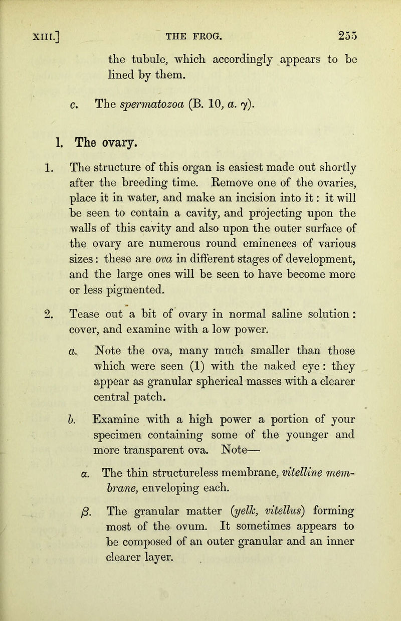 the tubule, which accordingly appears to be lined by them. c. The spermatozoa (B. 10, a. 7). 1. The ovary. 1. The structure of this organ is easiest made out shortly after the breeding time. Remove one of the ovaries, place it in water, and make an incision into it: it will be seen to contain a cavity, and projecting upon the walls of this cavity and also upon the outer surface of the ovary are numerous round eminences of various sizes: these are ova in different stages of development, and the large ones will be seen to have become more or less pigmented. 2. Tease out a bit of ovary in normal saline solution: cover, and examine with a low power. a. Note the ova, many much smaller than those which were seen (1) with the naked eye: they appear as granular spherical masses with a clearer central patch. b. Examine with a high power a portion of your specimen containing some of the younger and more transparent ova. Note— a. The thin structureless membrane, vitelline mem- brane, enveloping each. /3. The granular matter {yelk, vitellus) forming most of the ovum. It sometimes appears to be composed of an outer granular and an inner clearer layer.