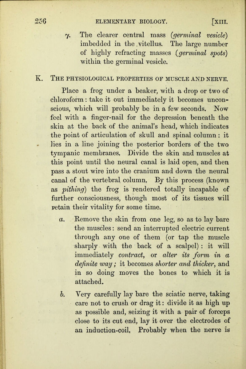 7. The clearer central mass (<germinal vesicle) imbedded in the. vitellus. The large number of highly refracting masses ,(germinal spots) within the germinal vesicle. K. The physiological properties of muscle and nerve. Place a frog under a beaker, with a drop or two of chloroform: take it out immediately it becomes uncon- scious, which will probably be in a few seconds. Now feel with a finger-nail for the depression beneath the skin at the back of the animal's head, which indicates the point of articulation of skull and spinal column: it lies in a line joining the posterior borders of the two tympanic membranes. Divide the skin and muscles at this point until the neural canal is laid open, and then pass a stout wire into the cranium and down the neural canal of the vertebral column. By this process (known as pithing) the frog is rendered totally incapable of further consciousness, though most of its tissues will retain their vitality for some time. a. Remove the skin from one leg, so as to lay bare the muscles: send an interrupted electric current through any one of them (or tap the muscle sharply with the back of a scalpel) : it will immediately contract, or alter its form in a definite way; it becomes shorter and thicker, and in so doing moves the bones to which it is attached. b. Yery carefully lay bare the sciatic nerve, taking care not to crush or drag it: divide it as high up as possible and, seizing it with a pair of forceps close to its cut end, lay it over the electrodes of an induction-coil. Probably when the nerve is