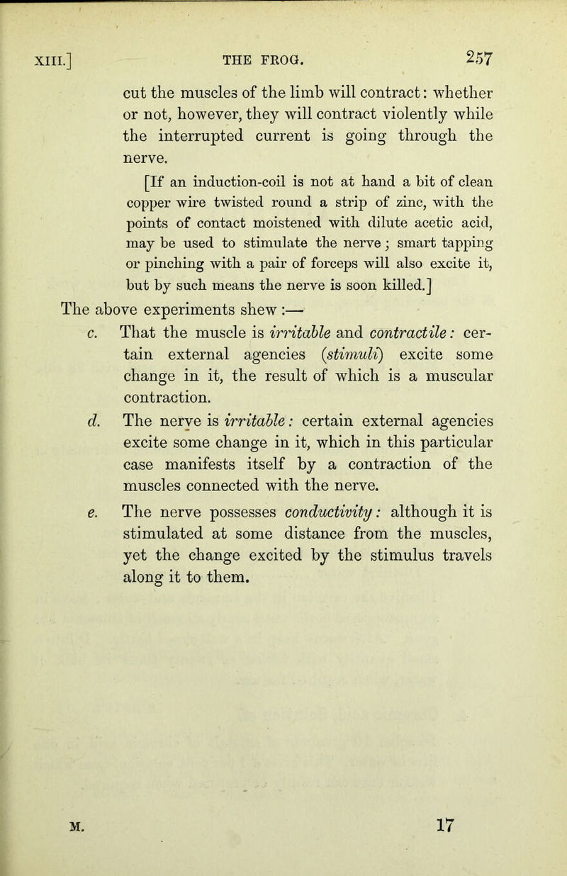 cut the muscles of the limb will contract: whether or not, however, they will contract violently while the interrupted current is going through the nerve. [If an induction-coil is not at hand a hit of clean copper wire twisted round a strip of zinc, with the points of contact moistened with dilute acetic acid, may he used to stimulate the nerve; smart tapping or pinching with a pair of forceps will also excite it, hut by such means the nerve is soon killed.] The above experiments shew :— c. That the muscle is irritable and contractile: cer- tain external agencies (stimuli) excite some change in it, the result of which is a muscular contraction. d. The nerve is irritable: certain external agencies excite some change in it, which in this particular case manifests itself by a contraction of the muscles connected with the nerve. e. The nerve possesses conductivity: although it is stimulated at some distance from the muscles, yet the change excited by the stimulus travels along it to them. M. 17