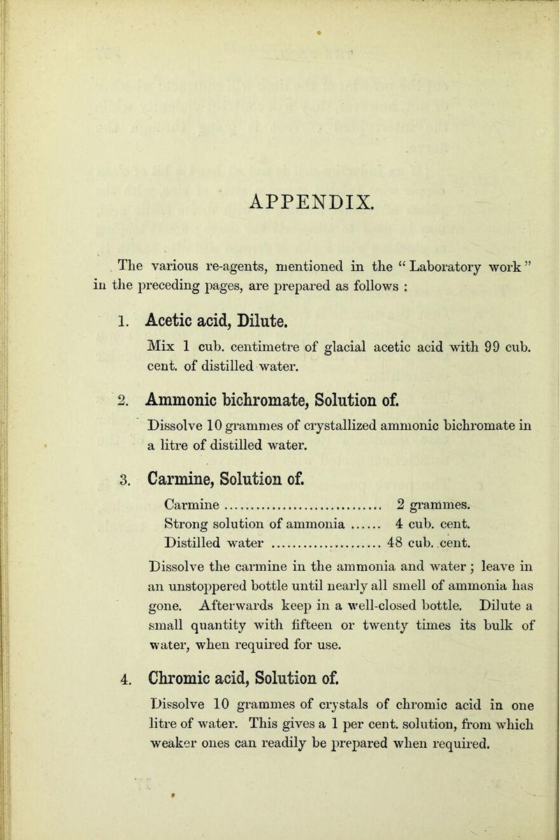 APPENDIX. The various re-agents, mentioned in the “ Laboratory work ” in the preceding pages, are prepared as follows : 1. Acetic acid, Dilute. Mix 1 cub. centimetre of glacial acetic acid with 99 cub. cent, of distilled water. 2. Ammonic bichromate, Solution of. Dissolve 10 grammes of crystallized ammonic bichromate in a litre of distilled water. 3. Carmine, Solution of. Carmine 2 grammes. Strong solution of ammonia 4 cub. cent. Distilled water 48 cub. cent. Dissolve the carmine in the ammonia and water; leave in an unstoppered bottle until nearly all smell of ammonia has gone. Afterwards keep in a well-closed bottle. Dilute a small quantity with fifteen or twenty times its bulk of water, when required for use. 4. Chromic acid, Solution of. Dissolve 10 grammes of crystals of chromic acid in one litre of water. This gives a 1 per cent, solution, from which weaker ones can readily be prepared when required.