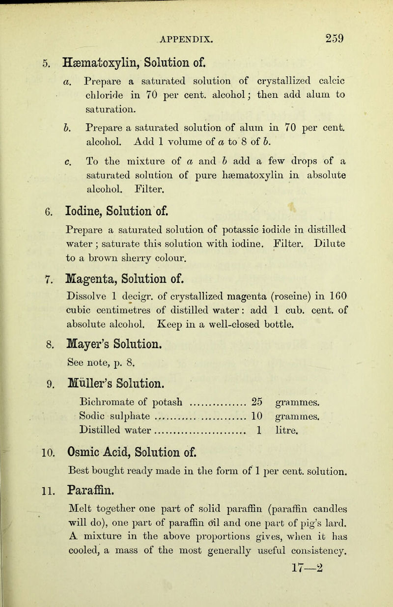 5. Haematoxylin, Solution of. a. Prepare a saturated solution of crystallized calcic chloride in 70 per cent, alcohol; then add alum to saturation. b. Prepare a saturated solution of alum in 70 per cent, alcohol. Add 1 volume of a to 8 of b. c. To the mixture of a and b add a few drops of a saturated solution of pure haematoxylin in absolute alcohol. Pilter. 6. Iodine, Solution of. Prepare a saturated solution of potassic iodide in distilled water; saturate this solution with iodine. Filter. Dilute to a brown sherry colour. 7. Magenta, Solution of. Dissolve 1 decigr. of crystallized magenta (roseine) in 160 cubic centimetres of distilled water: add 1 cub. cent, of absolute alcohol. Keep in a well-closed bottle. 8. Mayer’s Solution. See note, p. 8. 9. Muller’s Solution. Bichromate of potash 25 grammes. Sodic sulphate 10 grammes. Distilled water 1 litre. 10. Osmic Acid, Solution of. Best bought ready made in the form of 1 per cent, solution. 11. Paraffin. Melt together one part of solid paraffin (paraffin candles will do), one part of paraffin oil and one part of pig’s lard. A mixture in the above proportions gives, when it has cooled, a mass of the most generally useful consistency. 17—2