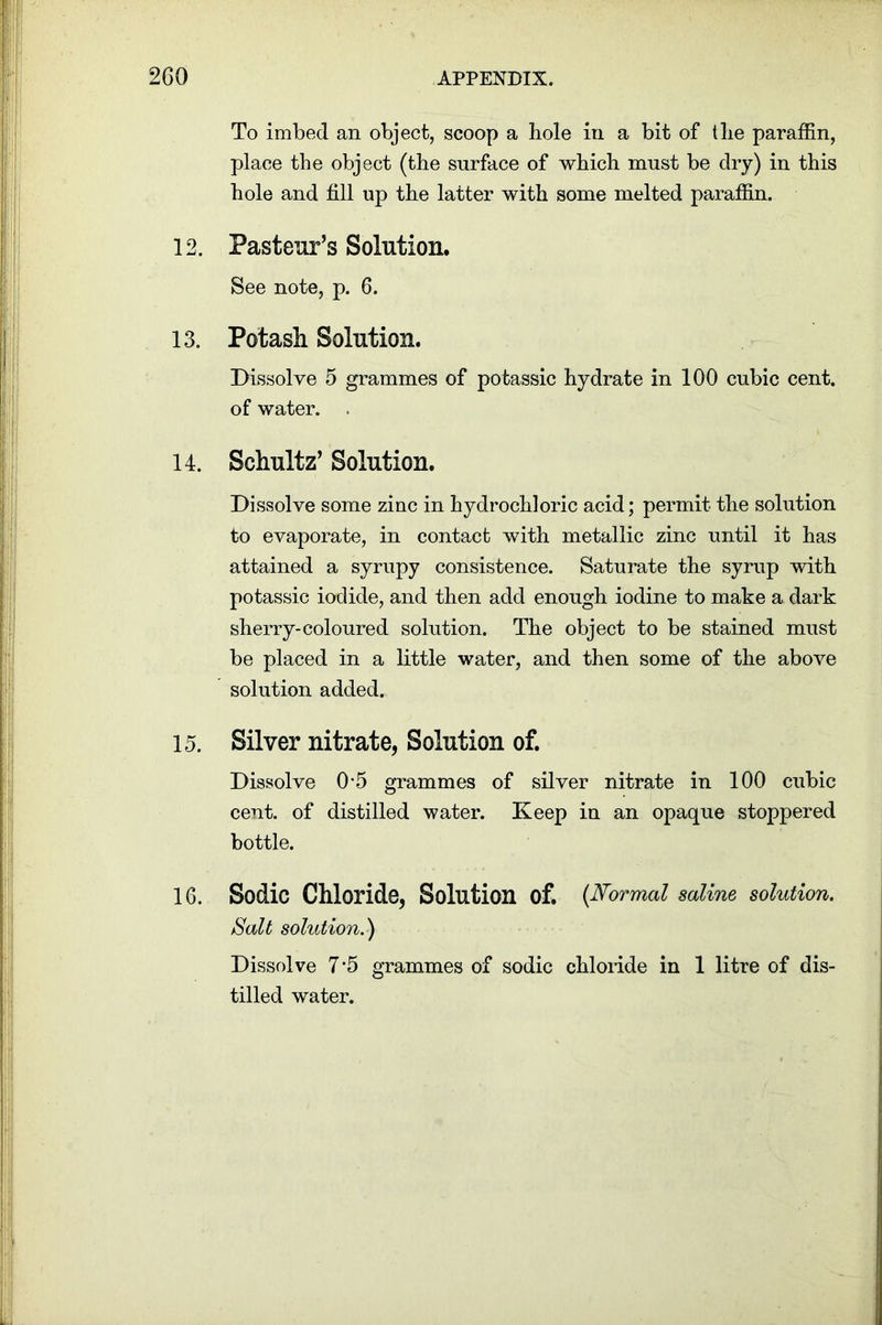 To imbed an object, scoop a hole in a bit of the paraffin, place the object (the surface of which must be dry) in this hole and fill up the latter with some melted paraffin. 12. Pasteur’s Solution. See note, p. 6. 13. Potash Solution. Dissolve 5 grammes of potassic hydrate in 100 cubic cent, of water. . 14. Schultz’ Solution. Dissolve some zinc in hydrochloric acid; permit the solution to evaporate, in contact with metallic zinc until it has attained a syrupy consistence. Saturate the syrup with potassic iodide, and then add enough iodine to make a dark sherry-coloured solution. The object to be stained must be placed in a little water, and then some of the above solution added. 15. Silver nitrate, Solution of. Dissolve 0-5 grammes of silver nitrate in 100 cubic cent, of distilled water. Keep in an opaque stoppered bottle. 16. Sodic Chloride, Solution of. {Normal saline solution. Salt solution. ) Dissolve 7 5 grammes of sodic chloride in 1 litre of dis- tilled water.