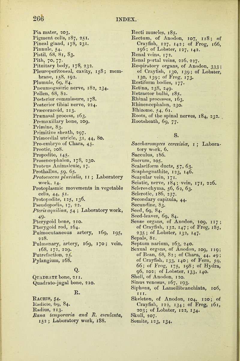 Pia mater, 203. Pigment cells, 187, 251. Pineal gland, 178, 231. Pinnule, 54. Pistil, 68, 81, 83. Pith, 70, 77. Pituitary body, 178, 232. Pleuroperitoneal, cavity, 158; mem- brane, 158, 192. Plumule, 69, 84. Pneumogastric nerve, 182, 234. Pollen, 68, 82. Posterior commissure, 178. Posterior tibial nerve, 224. Prsecoracoid, 213. Pryenasal process, 163. Premaxillary bone, 209. Primine, 83. Primitive sheath, 297. Primordial utricle, 31, 44, 80. Pro-embryo of Chara, 45. Prootic, 208. Propodite, 145. Prosencephalon, 178, 230. Proteus Animalcule, 17. Prothallus, 59, 65. Protococcus pi uvialis, 11; Laboratory work, 14. Protoplasmic movements in vegetable cells, 44, 51. Protopodite, 125, 136. Pseudopodia, 17, 22. Pteris aquilina, 54 ; Laboratory work, 49- Pterygoid bone, 210. Pterygoid rod, 164. Pulmocutaneous artery, 169, 195, 228. Pulmonary, artery, 169, 170; vein, 168, 172, 229. Putrefaction, 2«f. Pylangium, 168. Q. Quadrate bone, 2 r 1. Quadrato-jugal bone, 210. R. Rachis, 54. Radicle, 69, 84. Radius, 213. Rana tempora/ria and R. esculenta, 152 ; Laboratory work, 188. Recti muscles, 185. Rectum, of Anodon, 107, 118; of Crayfish, 127, 142; of Frog, r66, 196; of Lobster, 127, 142. Renal veins, 172. Renal portal veins, 226, 227. Respiratory organs, of Anodon, 333 ; of Crayfish, 130, 139; of Lobster, T3°» 139; of Frog, 173. Restiform bodies, 177. Retina, 238, 249. Retractor bulbi, 185. Rhinal processes, 163. Rhinencepbalon, 230. Rhizome. 54, 61. Roots, of the spinal nerves, 184, 232. Rootsheath, 69, 77. S. Saccharomyces cerevisice, 1 ; Labora- tory work, 6. Sacculus, 186. Sacrum, 205. Scalariform ducts, 57, 63. Scaphognathite, 123, 146. Scapular vein, 171. Sciatic, nerve, 184; vein, 171, 226. Sclerenchyma, 56, 62, 63. Sclerotic, 186, 237. Secondary capitula, 44. Secundine, 83. Seed, 69, 84. Seed-leaves, 69, 84. Sense organs, of Anodon, 109, 117; of Crayfish, 132, 147; of Frog, 185, 235; of Lobster, 132, 147. Sepals, 81. Septum narium, 163, 240. Sexual organs, of Anodon, 109, 119; of Bean, 68, 82; of Chara, 44, 49; of Crayfish, 133, 140; of Fern, 59, 66; of Frog, 175, 198; of Hydra, 96, 102; of Lobster, 133, 140. Shell, of Anodon, 120. Sinus venosus, 167, 193. Siphons, of Lamellibranchiata, 106, r 11. Skeleton, of Anodon, 104, 120; of Crayfish, 122, 134; of Frog, 161, 203; of Lobster, 122, 134. Skull, 207. Somite, 123, 134.