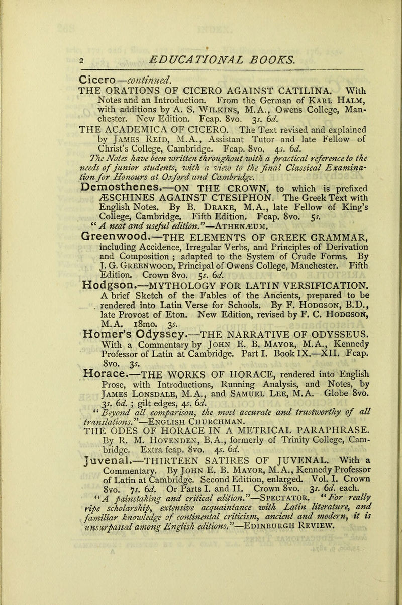 C i ce r o—continued. THE ORATIONS OF CICERO AGAINST CATILINA. With Notes and an Introduction. From the German of Karl Halm, with additions by A. S. Wilkins, M.A., Owens College, Man- chester. New Edition. Fcap. 8vo. 3^. 6d. THE ACADEMICA OF CICERO. The Text revised and explained by James Reid, M.A., Assistant Tutor and late Fellow of Christ’s College, Cambridge. Fcap. 8vo. 4s. 6d. The Notes have been written throughout with a practical reference to the needs of junior students, with a view to the final Classical Examina- tion for Honours at Oxford and Cambridge. Demosthenes.—ON THE CROWN, to which is prefixed yESCHINES AGAINST CTESIPHON. The Greek Text with English Notes. By B. Drake, M.A., late Fellow of King’s College, Cambridge. Fifth Edition. Fcap. 8vo. 5*. “ A neat and useful edition!—Athenaeum. Greenwood.—the ELEMENTS OF GREEK GRAMMAR, including Accidence, Irregular Verbs, and Principles of Derivation and Composition ; adapted to the System of Crude Forms. By J. G. Greenwood, Principal of Owens College, Manchester. Fifth Edition. Crown 8vo. 5s. 6d. Hodgson.—MYTHOLOGY FOR LATIN VERSIFICATION. A brief Sketch of the Fables of the Ancients, prepared to be . rendered into Latin Verse for Schools. By F. Hodgson, B.D., late Provost of Eton. New Edition, revised by F. C. Hodgson, M.A. i8mo. 3^. Homer’s Odyssey.—THE NARRATIVE OF ODYSSEUS. With a Commentary by John E. B. Mayor, M.A., Kennedy Professor of Latin at Cambridge. Parti. Book IX.—XII. Fcap. 8vo. 3s. Horace.—THE WORKS OF HORACE, rendered into English Prose, with Introductions, Running Analysis, and Notes, by James Lonsdale, M.A., and Samuel Lee, M.A. Globe 8vo. 3.y. 6d. ; gilt edges, 4^. 6d. “ Beyond all comparison, the most accurate and trustworthy of all translations!—English Churchman. THE ODES OF HORACE IN A METRICAL PARAPHRASE. By R. M. Hovenden, B.A., formerly of Trinity College, Cam- bridge. Extra fcap. 8vo. 4s. 6d. Juvenal.—THIRTEEN SATIRES OF JUVENAL. With a Commentary. By John E. B. Mayor, M.A., Kennedy Professor of Latin at Cambridge. Second Edition, enlarged. Vol. I. Crown 8vo. 7s. 6d. Or Parts I. and II. Crown 8vo. 3s. 6d. each. “A painstaking and critical edition!—Spectator. uFor really ripe scholarship, extensive acquaintance with Latin literature, and familiar knowledge of continental criticism, ancient and modern^ it is unsurpassed among English editions!—Edinburgh Review.