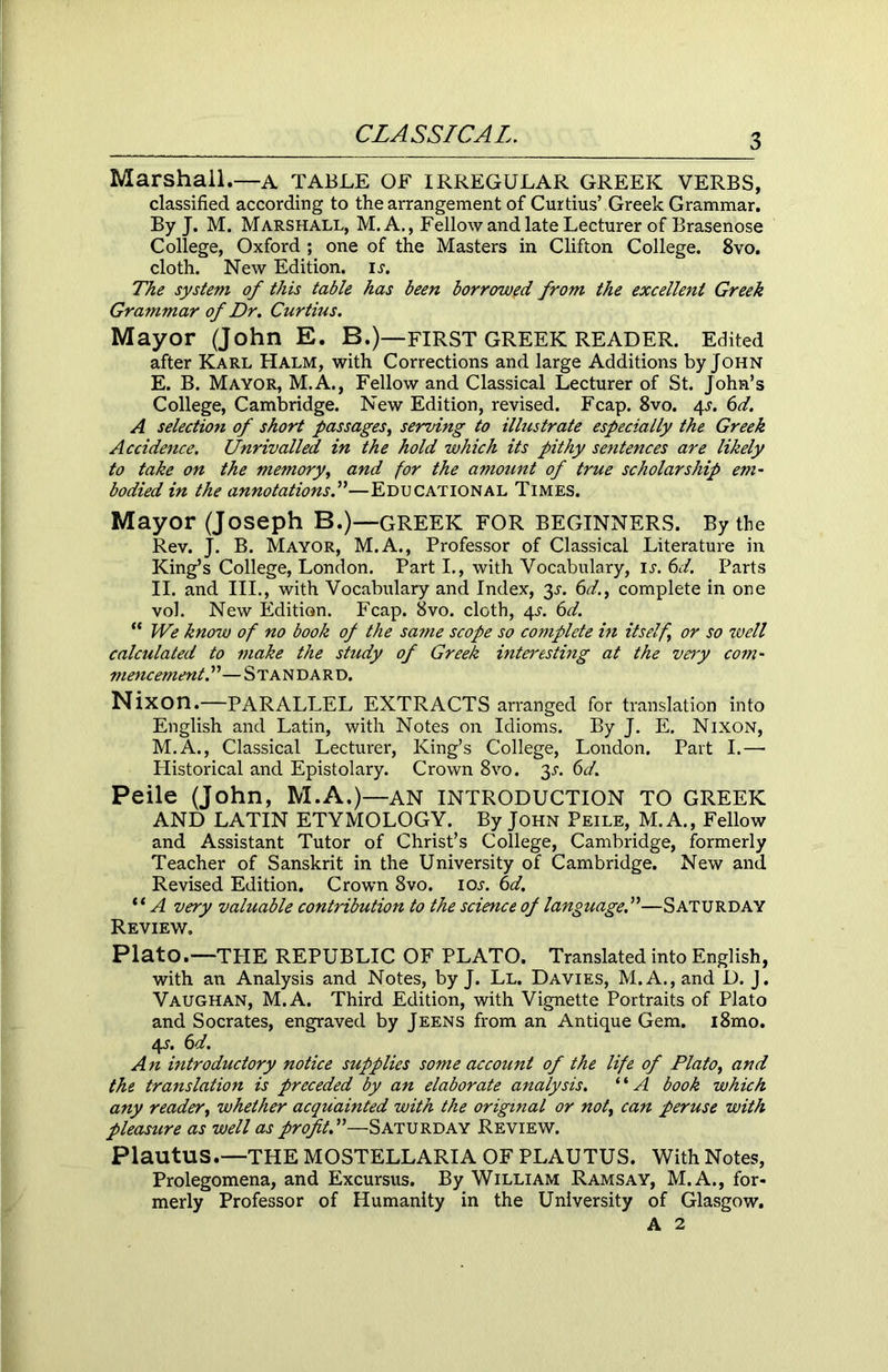 Marshall.—A TABLE OF IRREGULAR GREEK VERBS, classified according to the arrangement of Curtius’ Greek Grammar. By J. M. Marshall, M. A., Fellow and late Lecturer of Brasenose College, Oxford ; one of the Masters in Clifton College. 8vo. cloth. New Edition, is. The system of this table has been borrowed from the excellent Greek Grammar of Dr. Curtius. Mayor (John E. B.)—FIRST GREEK READER. Edited after Karl Halm, with Corrections and large Additions by John E. B. Mayor, M.A., Fellow and Classical Lecturer of St. John’s College, Cambridge. New Edition, revised. Fcap. 8vo. 4-r. 6d. A selection of short passages, serving to illustrate especially the Greek Accidence. Unrivalled in the hold which its pithy sentences are likely to take on the memory, and for the amount of true scholarship em- bodied in the annotations.”—Educational Times. Mayor (Joseph B.)—GREEK FOR BEGINNERS. By the Rev. J. B. Mayor, M.A., Professor of Classical Literature in King’s College, London. Part I., with Vocabulary, is. 6d. Parts II. and III., with Vocabulary and Index, 3s. 6d.t complete in one vol. New Edition. Fcap. 8vo. cloth, 4^. 6d. “ We know of no book of the same scope so complete in itself or so well calculated to make the study of Greek intei'esting at the very com- mencement. ”—Standard. Nixon.—PARALLEL EXTRACTS arranged for translation into English and Latin, with Notes on Idioms. By J. E. Nixon, M.A., Classical Lecturer, King’s College, London. Part I.—■ Historical and Epistolary. Crown 8vo. 3-r. 6d. Peile (John, M.A.)—AN INTRODUCTION TO GREEK AND LATIN ETYMOLOGY. By John Peile, M. A., Fellow and Assistant Tutor of Christ’s College, Cambridge, formerly Teacher of Sanskrit in the University of Cambridge. New and Revised Edition. Crown 8vo. ioj. 6d. “A very valuable contribution to the science of language.”—Saturday Review. Plato.—TPIE REPUBLIC OF PLATO. Translated into English, with an Analysis and Notes, by J. Ll. Davies, M.A.,and D. J. Vaughan, M.A. Third Edition, with Vignette Portraits of Plato and Socrates, engraved by Jeens from an Antique Gem. i8mo. 4s. 6d. An introductory notice supplies some account of the life of Plato, and the translation is preceded by an elaborate analysis. “A book which, any reader, whether acquainted with the original or not, can peruse with pleasure as well as profit A—Saturday Review. Plautus.—THE MOSTELLARIA OF PLAUTUS. With Notes, Prolegomena, and Excursus. By William Ramsay, M.A., for- merly Professor of Humanity in the University of Glasgow. A 2