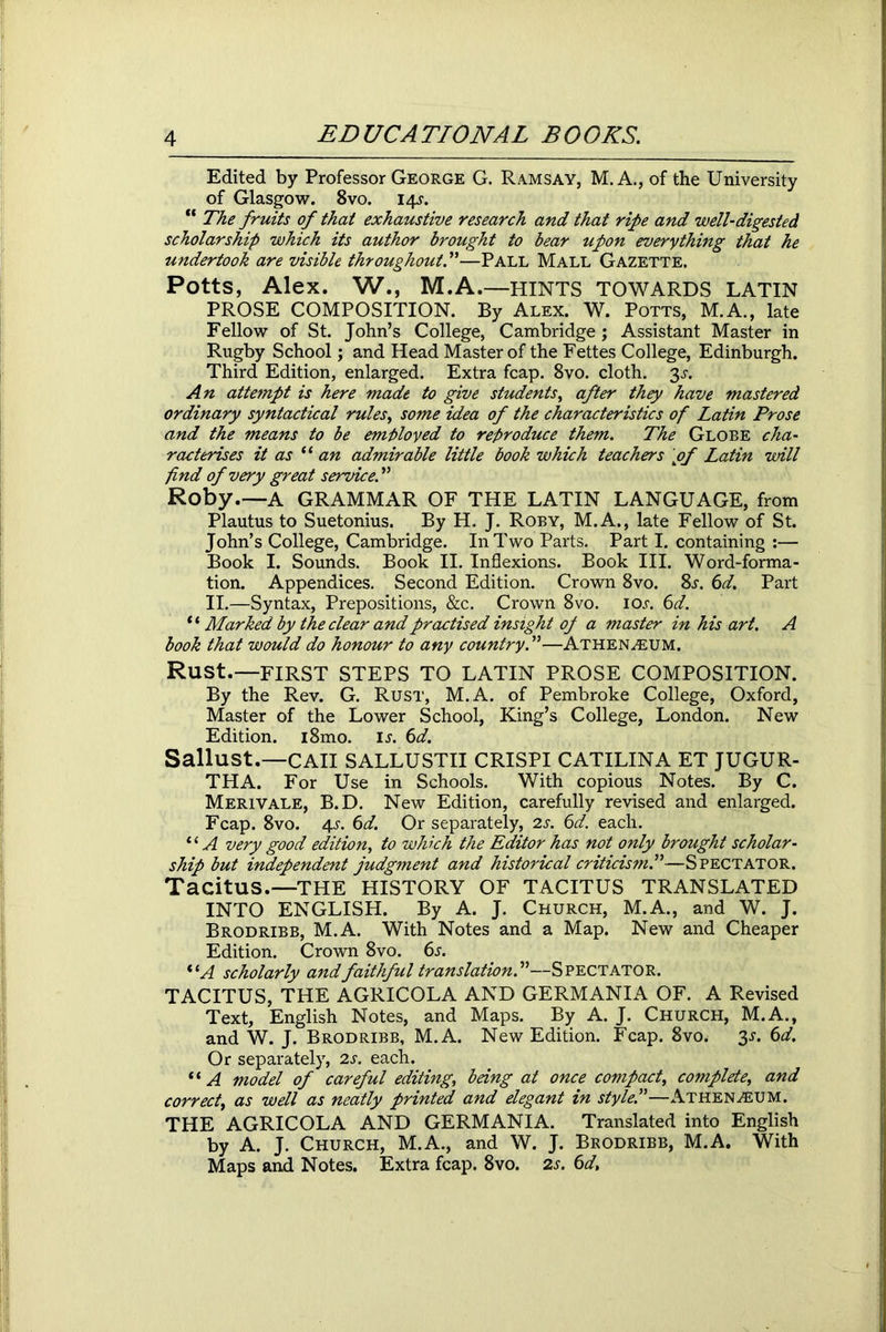 Edited by Professor George G. Ramsay, M. A., of the University of Glasgow. 8vo. 14s. “ The fruits of that exhaustive research and that rife and well-digested scholarship which its author brought to bear upon everything that he undertook are visible throughout!—Pall Mall Gazette. Potts, Alex. W., M.A.—HINTS TOWARDS LATIN PROSE COMPOSITION. By Alex. W. Potts, M.A., late Fellow of St. John’s College, Cambridge; Assistant Master in Rugby School; and Head Master of the Fettes College, Edinburgh. Third Edition, enlarged. Extra fcap. 8vo. cloth. 3s. An attempt is here made to give students, after they have mastered ordinary syntactical rules, some idea of the characteristics of Latin Prose and the means to be employed to reproduce them. The Globe cha- racterises it as 11 an admirable little book which teachers \of Latin will find of very great service.” Roby.—A GRAMMAR OF THE LATIN LANGUAGE, from Plautus to Suetonius. By H. J. Roby, M.A., late Fellow of St. John’s College, Cambridge. In Two Parts. Part I. containing :— Book I. Sounds. Book II. Inflexions. Book III. Word-forma- tion. Appendices. Second Edition. Crown 8vo. 8s. 6d. Part II.—Syntax, Prepositions, &c. Crown 8vo. ioj. 6d. “ Marked by the clear and practised insight of a master in his art. A book that would do honour to any country!—Athenaeum. Rust.—FIRST STEPS TO LATIN PROSE COMPOSITION. By the Rev. G. Rust, M.A. of Pembroke College, Oxford, Master of the Lower School, King’s College, London. New Edition. i8mo. is. 6d. Sallust.—CAII SALLUSTII CRISPI CATILINA ET JUGUR- THA. For Use in Schools. With copious Notes. By C. Merivale, B.D. New Edition, carefully revised and enlarged. Fcap. 8vo. 4-r. 6d. Or separately, 2s. 6d. each. 11A very good edition, to which the Editor has not only brought scholar- ship but independent judgment and historical criticism!—Spectator. Tacitus.—THE HISTORY OF TACITUS TRANSLATED INTO ENGLISH. By A. J. Church, M.A., and W. J. Brodribb, M.A. With Notes and a Map. New and Cheaper Edition. Crown 8vo. 6s. i(A scholarly andfaithful translation!—Spectator. TACITUS, THE AGRICOLA AND GERMANIA OF. A Revised Text, English Notes, and Maps. By A. J. Church, M.A., and W. J. Brodribb, M.A. New Edition. Fcap. 8vo. 3s. 6d. Or separately, 2s. each. “ A model of careful editing, being at once compact, complete, and correct, as well as neatly printed and elegant in style!—Athenaeum. THE AGRICOLA AND GERMANIA. Translated into English by A. J. Church, M.A., and W. J. Brodribb, M.A. With Maps and Notes. Extra fcap. 8vo. 2s. 6d,