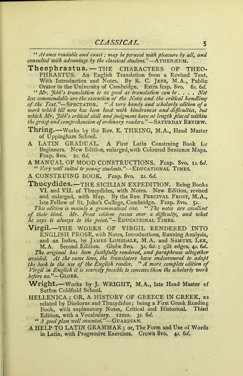 “ At once readable and exact; may be perused with pleasure by all, and consulted with advantage by the classical student.”—Athenaeum. Theophrastus.— THE CHARACTERS OF THEO- PHRASTUS. An English Translation from a Revised Text. With Introduction and Notes. By R. C. Jebb, M.A., Public Orator in the University of Cambridge. Extra fcap. 8vo. 6s. 6d. “Mr. Jebb's translation is as good as translation can be... . Not less commendable are the execution of the Notes and the critical handling of the Text.”—Spectator. “A very handy and scholarly edition of a work which till now has been beset with hindrances and difficulties, but which Mr. Jebb's critical skill and judgment have at length placed within the grasp and comprehension of ordinary readers.”—Saturday Review. Thring.—Works by the Rev. E. THRING, M.A., Head Master of Uppingham School. A LATIN GRADUAL. A First Latin Construing Book for Beginners. New Edition, enlarged,with Coloured Sentence Maps. Fcap. 8vo. 2s. 6d. A MANUAL OF MOOD CONSTRUCTIONS. Fcap. 8vo. is. 6d. “ Very will suited to young students.”—Educational Times. A CONSTRUING BOOK. Fcap. 8vo. 2s. 6d. Thucydides.—THE SICILIAN EXPEDITION. Being Books VI. and VII. of Thucydides, with Notes. New Edition, revised and enlarged, with Map. By the Rev. Percival Frost, M.A., late Fellow of St. John’s College, Cambridge. Fcap. 8vo. $s. This edition is mainly a grammatical one. “ The notes are excellent of their kind. Mr. Frost seldom passes over a difficulty, and what he says is always to the pointA—Educational Times. Virgil.—THE WORKS OF VIRGIL RENDERED INTO ENGLISH PROSE, with Notes, Introductions, Running Analysis, and an Index, by James Lonsdale, M.A. and Samuel Lee, M.A. Second Edition. Globe 8vo. 3^. 6d. ; gilt edges, 4^. 6d. The original has been faithfully rendered, and paraphrase altogether avoided. At the same time, the translators have endeavoured to adapt the book to the use of the English reader. “ A more complete edition of Virgil in English it is scarcely possible to conceive than the scholarly work before us.”—Globe. Wright.—Works by J. WRIGHT, M.A., late Head Master of Sutfon Coldfield School. HELLENICA ; OR, A HISTORY OF GREECE IN GREEK, as related by Diodorus and Thucydides ; being a First Greek Reading Book, with explanatory Notes, Critical and Historical. Third Edition, with a Vocabulary. i2mo. 3J. 6d. “ A good plan well executed.”—Guardian. A HELP TO LATIN GRAMMAR ; or, The Form and Use of Words in Latin, with Progressive Exercises. Crown 8vo. 4*. 6d.
