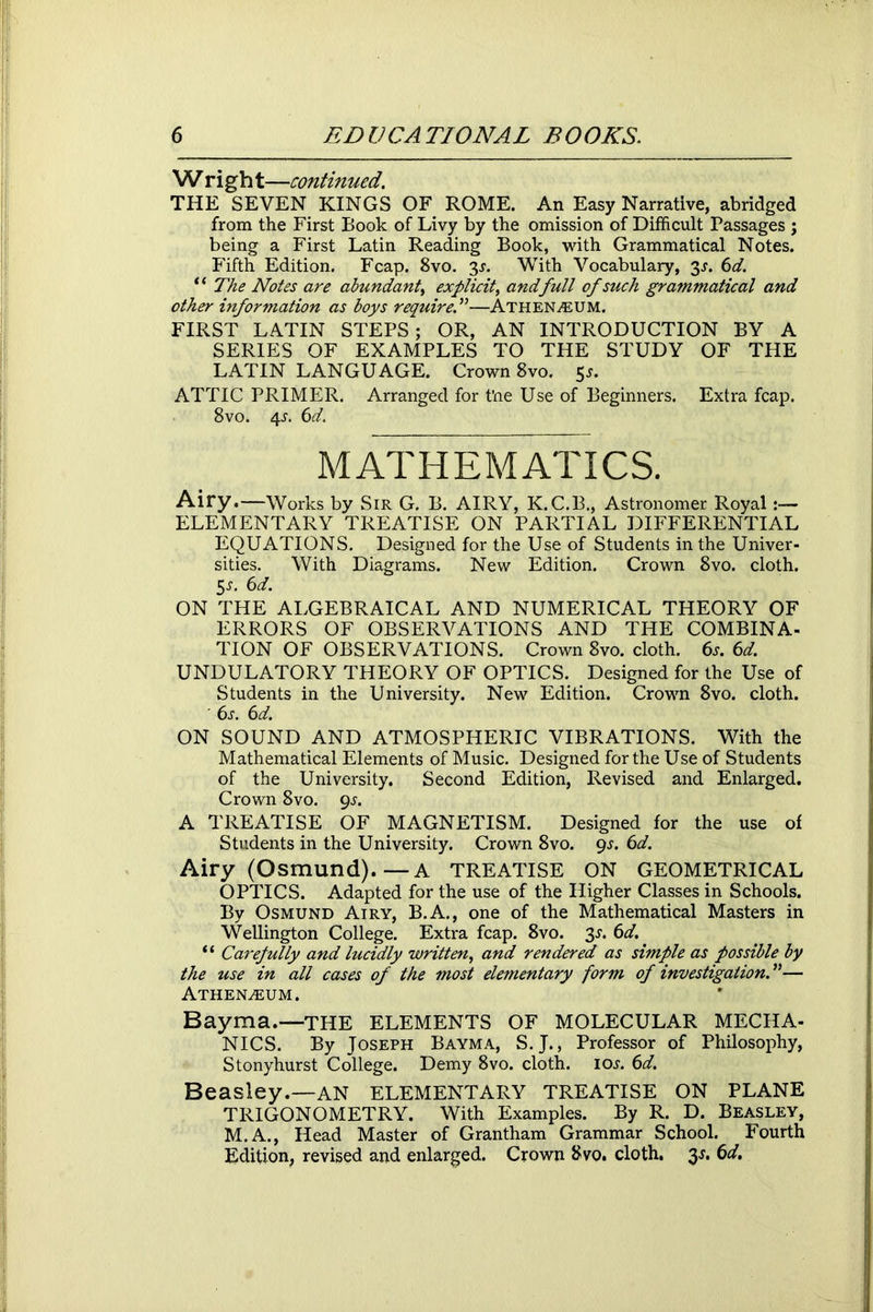 W right—continued. THE SEVEN KINGS OF ROME. An Easy Narrative, abridged from the First Book of Livy by the omission of Difficult Passages ; being a First Latin Reading Book, with Grammatical Notes. Fifth Edition. Fcap. 8vo. 3*. With Vocabulary, 3^. 6d. “ The Notes are abundant, explicit, and full of such grammatical and other information as boys require.”—Athenaeum. FIRST LATIN STEPS; OR, AN INTRODUCTION BY A SERIES OF EXAMPLES TO THE STUDY OF THE LATIN LANGUAGE. Crown 8vo. 5*. ATTIC PRIMER. Arranged for t’ne Use of Beginners. Extra fcap. 8vo. 4s. 61d. MATHEMATICS. Airy.—Works by Sir G. B. AIRY, K.C.B., Astronomer Royal ELEMENTARY TREATISE ON PARTIAL DIFFERENTIAL EQUATIONS. Designed for the Use of Students in the Univer- sities. With Diagrams. New Edition. Crown 8vo. cloth. 5-y. 6d. ON THE ALGEBRAICAL AND NUMERICAL THEORY OF ERRORS OF OBSERVATIONS AND THE COMBINA- TION OF OBSERVATIONS. Crown 8vo. cloth. 6s. 6d. UNDULATORY THEORY OF OPTICS. Designed for the Use of Students in the University. New Edition. Crown 8vo. cloth. ' 6s. 6d. ON SOUND AND ATMOSPHERIC VIBRATIONS. With the Mathematical Elements of Music. Designed for the Use of Students of the University. Second Edition, Revised and Enlarged. Crown 8vo. gs. A TREATISE OF MAGNETISM. Designed for the use of Students in the University. Crown 8vo. 9-r. 6d. Airy (Osmund).—A TREATISE ON GEOMETRICAL OPTICS. Adapted for the use of the Higher Classes in Schools. By Osmund Airy, B.A., one of the Mathematical Masters in Wellington College. Extra fcap. 8vo. 3-r. 6d. “ Carefully and lucidly written, and rendered as simple as possible by the use in all cases of the most elementary form of investigation.”— Athenaeum. Bayma.—THE ELEMENTS OF MOLECULAR MECHA- NICS. By Joseph Bayma, S.J., Professor of Philosophy, Stonyhurst College. Demy 8vo. cloth, ioj. 6d. Beasley.—AN ELEMENTARY TREATISE ON PLANE TRIGONOMETRY. With Examples. By R. D. Beasley, M.A., Head Master of Grantham Grammar School. Fourth Edition, revised and enlarged. Crown 8vo. cloth. 3s. 6d.