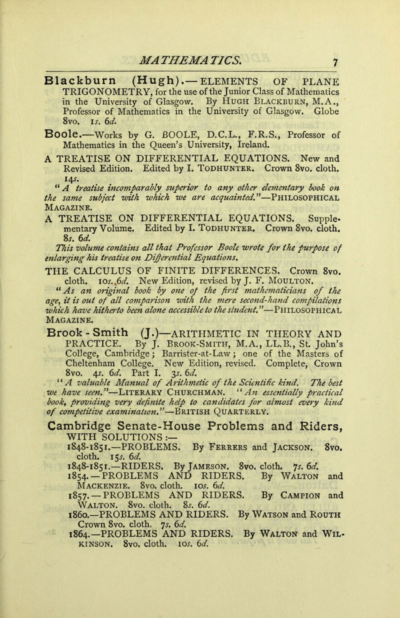 Blackburn (Hugh)elements OF plane TRIGONOMETRY, for the use of the Junior Class of Mathematics in the University of Glasgow. By Hugh Blackburn, M.A., Professor of Mathematics in the University of Glasgow. Globe 8vo. is. 6d. Boole.—Works by G. BOOLE, D.C.L., F.R.S., Professor of Mathematics in the Queen’s University, Ireland. A TREATISE ON DIFFERENTIAL EQUATIONS. New and Revised Edition. Edited by I. Todhunter. Crown 8vo. cloth. 14J. “ A treatise incomparably superior to any other elementary book on the same subject with which we are acquainted.”—Philosophical Magazine. A TREATISE ON DIFFERENTIAL EQUATIONS. Supple- mentary Volume. Edited by I. Todhunter. Crown 8vo. cloth. 8s. 6d. This volume contains all that Professor Boole wrote for the purpose of enlarging his treatise on Differential Equations. THE CALCULUS OF FINITE DIFFERENCES. Crown 8vo. cloth. 10 s.fd. New Edition, revised by J. F. Moulton. “ As an original book by one of the first mathematicians of the age, it is out of all comparison with the mere second-hand compilations which have hitherto been alone accessible to the student.”—Philosophical Magazine. Brook-Smith (J.)—ARITHMETIC IN THEORY AND PRACTICE. By J. Brook-Smith, M.A., LL.B., St. John’s College, Cambridge; Barrister-at-Law; one of the Masters of Cheltenham College. New Edition, revised. Complete, Crown 8vo. 4A 6d. Part I. 3A 6d. “ A valuable Manual of Arithmetic of the Scientific kind. The best we have seen.”—Literary Churchman. “An essentially practical book, providing very definite help to candidates for almost every kind of competitive examination.”—British Quarterly. Cambridge Senate-House Problems and Riders, WITH SOLUTIONS :— 1848-1851.—PROBLEMS. By Ferrers and Jackson. 8vo. cloth. 1 5a 6d. 1848-1851.—RIDERS. By Jameson. 8vo. cloth. 7s. 6d. 1854. —PROBLEMS AND RIDERS. By Walton and Mackenzie. 8vo. cloth, ioa 6d. 1857. — PROBLEMS AND RIDERS. By Campion and Walton. 8vo. cloth. 8a 6d. i860.—PROBLEMS AND RIDERS. By Watson and Routh Crown 8vo. cloth, 7a 6d. 1864.—PROBLEMS AND RIDERS. By Walton and Wil- kinson. 8vo. cloth, ioa 6d.