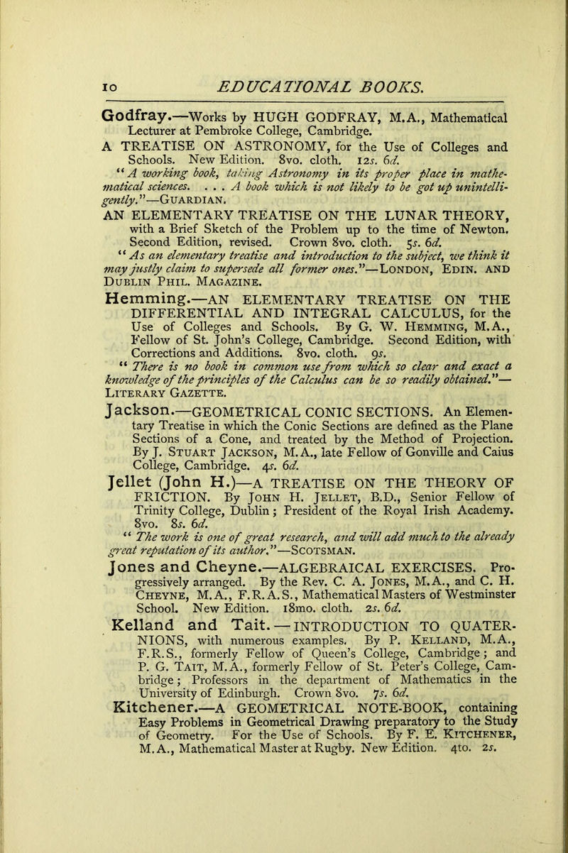 Godfray.—Works by HUGH GODFRAY, M.A., Mathematical Lecturer at Pembroke College, Cambridge. A TREATISE ON ASTRONOMY, for the Use of Colleges and Schools. New Edition. 8vo. cloth. 12s. 6d. “ A working book, taking Astronomy in its proper place in mathe- matical sciences. ... A book which is not likely to be got up unintelli- gently.”—Guardian. AN ELEMENTARY TREATISE ON THE LUNAR THEORY, with a Brief Sketch of the Problem up to the time of Newton. Second Edition, revised. Crown 8vo. cloth. $s. 6d. “ As an elementary treatise and introduction to the subject, we think it may justly claim to supersede all former ones.”—London, Edin. and Dublin Phil. Magazine. Hemming.—AN ELEMENTARY TREATISE ON TPIE DIFFERENTIAL AND INTEGRAL CALCULUS, for the Use of Colleges and Schools. By G. W. Hemming, M.A., Fellow of St. John’s College, Cambridge. Second Edition, with Corrections and Additions. 8vo. cloth. qs. “ There is no book in common use from which so clear and exact a knowledge of the principles of the Calculus can be so readily obtained.”— Literary Gazette. Jackson.—GEOMETRICAL CONIC SECTIONS. An Elemen- tary Treatise in which the Conic Sections are defined as the Plane Sections of a Cone, and treated by the Method of Projection. By J. Stuart Jackson, M. A., late Fellow of Gonville and Caius College, Cambridge. 4s. 6d. Jellet (John H.)—A TREATISE ON THE THEORY OF FRICTION. By John H. Jellet, B.D., Senior Fellow of Trinity College, Dublin; President of the Royal Irish Academy. 8vo. 8s. 6d. “ The work is one of great research, and will add much to the already great reputation of its author.”—Scotsman. Jones and Cheyne.—ALGEBRAICAL EXERCISES. Pro- gressively arranged. By the Rev. C. A. Jones, M.A., and C. H. Cheyne, M.A., F.R. A. S., Mathematical Masters of Westminster School. New Edition. i8mo. cloth. 2s. 6d. Kelland and Tait. — INTRODUCTION TO QUATER- NIONS, with numerous examples. By P. Kelland, M.A., F.R.S., formerly Fellow of Queen’s College, Cambridge; and P. G. Tait, M.A., formerly Fellow of St. Peter’s College,. Cam- bridge ; Professors in the department of Mathematics in the University of Edinburgh. Crown 8vo. js. 6d. Kitchener.—A GEOMETRICAL NOTE-BOOK, containing Easy Problems in Geometrical Drawing preparatory to the Study of Geometry. For the Use of Schools. By F. E. Kitchener, M. A., Mathematical Master at Rugby. New Edition. 4to. 2s.