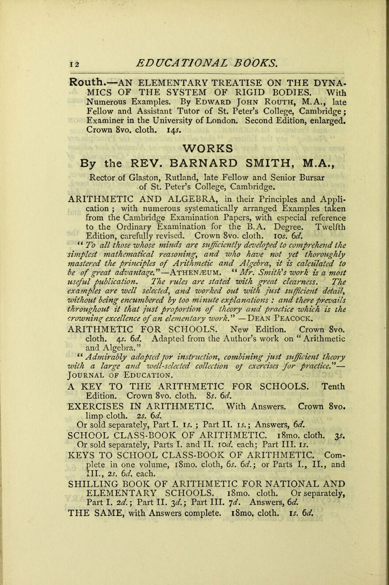 Routh.-—AN ELEMENTARY TREATISE ON THE DYNA- MICS OF THE SYSTEM OF RIGID BODIES. With Numerous Examples. By Edward John Routh, M.A., late Fellow and Assistant Tutor of St. Peter’s College, Cambridge; Examiner in the University of London. Second Edition, enlarged. Crown 8vo. cloth. 14J. WORKS By the REV. BARNARD SMITH, M.A., Rector of Glaston, Rutland, late Fellow and Senior Bursar of St. Peter’s College, Cambridge. ARITHMETIC AND ALGEBRA, in their Principles and Appli- cation ; with numerous systematically arranged Examples taken from the Cambridge Examination Papers, with especial reference to the Ordinary Examination for the B.A. Degree. Twelfth Edition, carefully revised. Crown 8vo. cloth, ioj. 6d. “ To all those whose minds are sufficiently developed to comprehend the simplest mathematical reasoning, and who have not yet thoroughly mastered the principles of Arithmetic and Algebra, it is calculated to be of great advantage.”—Athenaeum. “Mr. Smith1s work is a most useful publication. The rules are stated with great clearness. The examples are well selected, and worked out with just sufficient detail, without being encumbered by too minute explanations : and there prevails throughout it that just proportion of theory and practice which is the crowning excellence of an elementary work.” —Dean Peacock. ARITHMETIC FOR SCHOOLS. New Edition. Crown 8vo. cloth. 4^. 6d. Adapted from the Author’s work on “ Arithmetic and Algebra.” “ Admirably adapted for instruction, combining just sufficient theory with a large and well-selected collection of exercises for practice.”— Journal of Education. A KEY TO THE ARITHMETIC FOR SCHOOLS. Tenth Edition. Crown 8vo. cloth. 8.r. 6d. EXERCISES IN ARITHMETIC. With Answers. Crown 8vo. limp cloth. 2s. 6d. Or sold separately, Part I. is. ; Part II. is.; Answers, 6d. SCHOOL CLASS-BOOK OF ARITHMETIC. i8mo. cloth. 3*. Or sold separately, Parts I. and II. 10d. each; Part III. is. KEYS TO SCHOOL CLASS-BOOK OF ARITHMETIC. Com- plete in one volume, i8mo. cloth, 6s. 6d.; or Parts I., II., and III., 2s. 6d. each. SHILLING BOOK OF ARITPIMETIC FOR NATIONAL AND ELEMENTARY SCHOOLS. i8mo. cloth. Or separately, Part I. 2d.; Part II. 3d.; Part III. 7d. Answers, 6d. THE SAME, with Answers complete. i8mo. cloth, is. 6d.