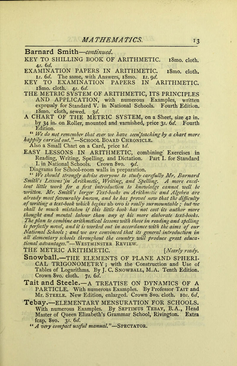 *3 Barnard Smith—continued. KEY TO SHILLING BOOK OF ARITHMETIC. i8mo. cloth. 4j. 6d. EXAMINATION PAPERS IN ARITHMETIC. i8mo. cloth. Ij. 6d. The same, with Answers, i8mo. is. 9d. KEY TO EXAMINATION PAPERS IN ARITHMETIC. i8mo. cloth. 4s. 6d. THE METRIC SYSTEM OF ARITHMETIC, ITS PRINCIPLES AND APPLICATION, with numerous Examples, written expressly for Standard V. in National Schools. Fourth Edition. i8mo. cloth, sewed. 3d. A CHART OF THE METRIC SYSTEM, on a Sheet, size 42 in. by 34 in. on Roller, mounted and varnished, price 3.?. 6d. Fourth Edition. “ We do not remember that ever we have seen Reaching by a chart more happily carried out. —School Board Chronicle. Also a Small Chart on a Card, price id. EASY LESSONS IN ARITHMETIC, combining' Exercises in Reading, Writing, Spelling, and Dictation. Part I. for Standard I. in National Schools. Crown 8vo. 9d. Diagrams for School-room walls in preparation. ‘ ‘ We should strongly advise everyone to study carefully Mr. Barnard Smith's Lessons \in Arithmetic, Writing, and Spelling. A more excel- lent little work for a first introduction to knowledge cannot well be written. Mr. Smith's larger Text-books on Arithmetic and Algebra are already most favourably known, and he has proved now that the difficulty of writing a text-book which begins ab ovo is really surmountable ; but we shall be much mistaken if this little book has not cost its author more thought and mental labour than any of his more elaborate text-books. The plan to combine arithmetical lessons with those in reading and spelling is perfectly novel, and it is worked out in accordance with the aims of our National Schools ; and we are convinced that its general introduction in all elementary schools throughout the country will produce great educa- tional advantages.—Westminster Review. THE METRIC ARITHMETIC. [Nearly ready. Snowball.—TPIE ELEMENTS OF PLANE AND SPHERI- CAL TRIGONOMETRY ; with the Construction and Use of Tables of Logarithms. By J. C. Snowball, M.A. Tenth Edition. Crown 8vo. cloth. 7s. 6d. Tait and Steele.—a treatise on dynamics of a PARTICLE. With numerous Examples. By Professor Tait and Mr. Steele. New Edition, enlarged. Crown 8vo. cloth. io.r. 6d, Tebay.—ELEMENTARY MENSURATION FOR SCHOOLS. With numerous Examples. By Septimus Tebay, B.A., Head Master of Queen Elizabeth’s Grammar School, Rivington. Extra fcap. 8vo. 3.L 6d. “ A very compact useful manual.—Spectator.