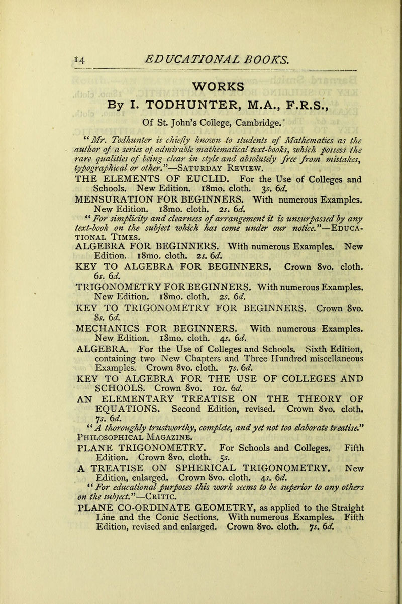 WORKS By I. TODHUNTBR, M.A., F.R.S., Of St. John’s College, Cambridge.' “ Mr. Todhunter is chiefly known to students of Mathematics as the author of a series of admirable mathematical text-books, which possess the rare qualities of being clear in style and absolutely free from mistakes, typographical or other!—Saturday Review. THE ELEMENTS OF EUCLID. For the Use of Colleges and Schools. New Edition. i8mo. cloth. 3.?. 6d. MENSURATION FOR BEGINNERS. With numerous Examples. New Edition. i8mo. cloth. 2s. 6d. “ For simplicity and clearness of arrangement it is unsurpassed by any text-book on the subject which has come under our notice.”—Educa- tional Times. ALGEBRA FOR BEGINNERS. With numerous Examples. New Edition. i8mo. cloth. 2s. 6d. KEY TO ALGEBRA FOR BEGINNERS. Crown 8vo. cloth. 6s. 6d. TRIGONOMETRY FOR BEGINNERS. With numerous Examples. New Edition. i8mo. cloth. 2s. 6d. KEY TO TRIGONOMETRY FOR BEGINNERS. Crown 8vo. Bs. 6d. MECHANICS FOR BEGINNERS. With numerous Examples. New Edition. i8mo. cloth. 4^. 6d. ALGEBRA. For the Use of Colleges and Schools. Sixth Edition, containing two New Chapters and Three Hundred miscellaneous Examples. Crown 8vo. cloth. fs. 6d. KEY TO ALGEBRA FOR THE USE OF COLLEGES AND SCHOOLS. Crown 8vo. ioj. 6d. AN ELEMENTARY TREATISE ON THE THEORY OF EQUATIONS. Second Edition, revised. Crown 8vo. cloth. *js. 6d. “A thoroughly trustworthy, complete, and yet not too elaborate treatise.” Philosophical Magazine. PLANE TRIGONOMETRY. For Schools and Colleges. Fifth Edition. Crown 8vo. cloth. 5.?. A TREATISE ON SPHERICAL TRIGONOMETRY. New Edition, enlarged. Crown 8vo. cloth. 4^. 6d. “ For educational purposes this work seems to be superior to any others on the subject.”—Critic. PLANE CO-ORDINATE GEOMETRY, as applied to the Straight Line and the Conic Sections. With numerous Examples. Fifth Edition, revised and enlarged. Crown 8vo. cloth. *js. 6d.