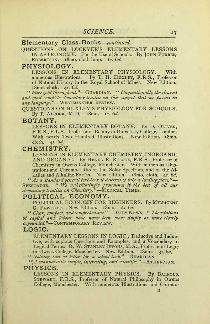 Elementary Class-Books—continued. QUESTIONS ON LOCKYER’S ELEMENTARY LESSONS IN ASTRONOMY. For the Use of Schools. By John FoRBESr Robertson. i8mo. cloth limp. is. 6d. PHYSIOLOGY. LESSONS IN ELEMENTARY PHYSIOLOGY. With numerous Illustrations. By T. H. Huxley, F.R.S., Professor of Natural History in the Royal School of Mines. New Edition. i8mo. cloth. 4.?. 6d. “ Pure gold throughout. ”—Guardian. “ Unquestionably the clearest and most complete elementary treatise on this subject that we possess in any language!—Westminster Review. QUESTIONS ON HUXLEY’S PHYSIOLOGY FOR SCHOOLS. By T. Alcock, M.D. i8mo. is. 6d. BOTANY. LESSONS IN ELEMENTARY BOTANY. By D. Oliver, F. R. S., F.L. S., Professor of Botany in University College, London. With nearly Two Hundred Illustrations. New Edition. i8mo. cloth. 4J. 6d. CHEMISTRY. LESSONS IN ELEMENTARY CHEMISTRY, INORGANIC AND ORGANIC. By Henry E. Roscoe, F.R.S., Professor of Chemistry in Owens College, Manchester. With numerous Illus- trations and Chromo-Litho of the Solar Spectrum, and of the Al- kalies and Alkaline Earths. New Edition. i8mo. cloth. 4s.6d. “ As a standard general text-book it deserves to take a leading place!— Spectator. “ We unhesitatingly pronounce it the best op all our elementary treatises on Chemistry!—Medical Times. POLITICAL ECONOMY. POLITICAL ECONOMY FOR BEGINNERS. By Millicent G. Fawcett. New Edition. i8mo. 2s. 6d. “ Clear, compact, and comprehensive!—Daily News. “ The relations bf capital and labour have never been more simply or more clearly ^X/0«mfe4”~CONTEMPORARY REVIEW. LOGIC. ELEMENTARY LESSONS IN LOGIC ; Deductive and Indue- tive, with copious Questions and Examples, and a Vocabulary of Logical Terms. By W. Stanley Jevons, M. A., Professor of Logic in Owens College, Manchester. New Edition. i8mo. 3^. 6d. 1 * Nothing can be better for a school-book!—Guardian. (i[A manual alike simple^ interesting, and scientific!—AtheN/LUM. PHYSICS. LESSONS IN ELEMENTARY PHYSICS. By Balfour Stewart, F.R.S., Professor of Natural Philosophy in Owens College, Manchester. With numerous Illustrations and Chromo- B