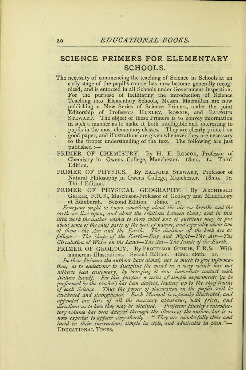 SCIENCE PRIMERS FOR ELEMENTARY SCHOOLS. The necessity of commencing the teaching of Science in Schools at an early stage of the pupil’s course has now become generally recog- nized, and is enforced in all Schools under Government inspection. For the purpose of facilitating the introduction of Science Teaching into Elementary Schools, Messrs. Macmillan are now publishing a New Series of Science Primers, under the joint Editorship of Professors Huxley, Roscoe, and Balfour Stewart. The object of these Primers is to convey information in such a manner as to make it both intelligible and interesting to pupils in the most elementary classes. They are clearly printed on good paper, and illustrations are given whenever they are necessary to the proper understanding of the text. The following are just published :— PRIMER OF CHEMISTRY. By H. E. Roscoe, Professor of Chemistry in Owens College, Manchester. i8mo. u. Third Edition. PRIMER OF PPIYSICS. By Balfour Stewart, Professor of Natural Philosophy ^in Owens College, Manchester. i8mo. ij. Third Edition. PRIMER OF PHYSICAL GEOGRAPHY. By Archibald Geikie, F.R. S., Murchison-Professor of Geology and Mineralogy at Edinburgh. Second Edition. i8mo. is. Everyone ought to know something about the air we breathe and the earth we live upon, and about the relations between them; and in this little work the author wishes to show what sort of questions may be put about some of the chief parts of the book of nature, and especially about two op them—the Air and the Earth. The divisions of the book are as follows:—The Shape of the Earth—Day and Night—The Air—The Circulation of Water on the Land— The Sea— The Inside of the Earth. PRIMER OF GEOLOGY. By Professor Geikie, F.R.S. With numerous Illustrations. Second Edition. -i8mo. cloth, is. In these Primers the authors have aimed, not so much to give informa- tion, as to endeavour to discipline the mind in a way which has not hitherto been customary, by bringing it into immediate contact with Nature herself. For this purpose a series of simple experiments (to be performed by the teacher) has been devised, leading up to the chief truths of each Science. Thus the power of observation in the pupils will be awakened and strengthened. Each Manual is copiously illustrated, and appended are lists of all the necessary apparatus, with prices, and directions as to how they may be obtained. Professor Huxley's introduc- tory volume has been delayed through the illness op the author, but it is now expected to appear very shortly. “ They are wonderfully clear and lucid in their instruction, simple in style, and admirable in plan.”— Educational Times.