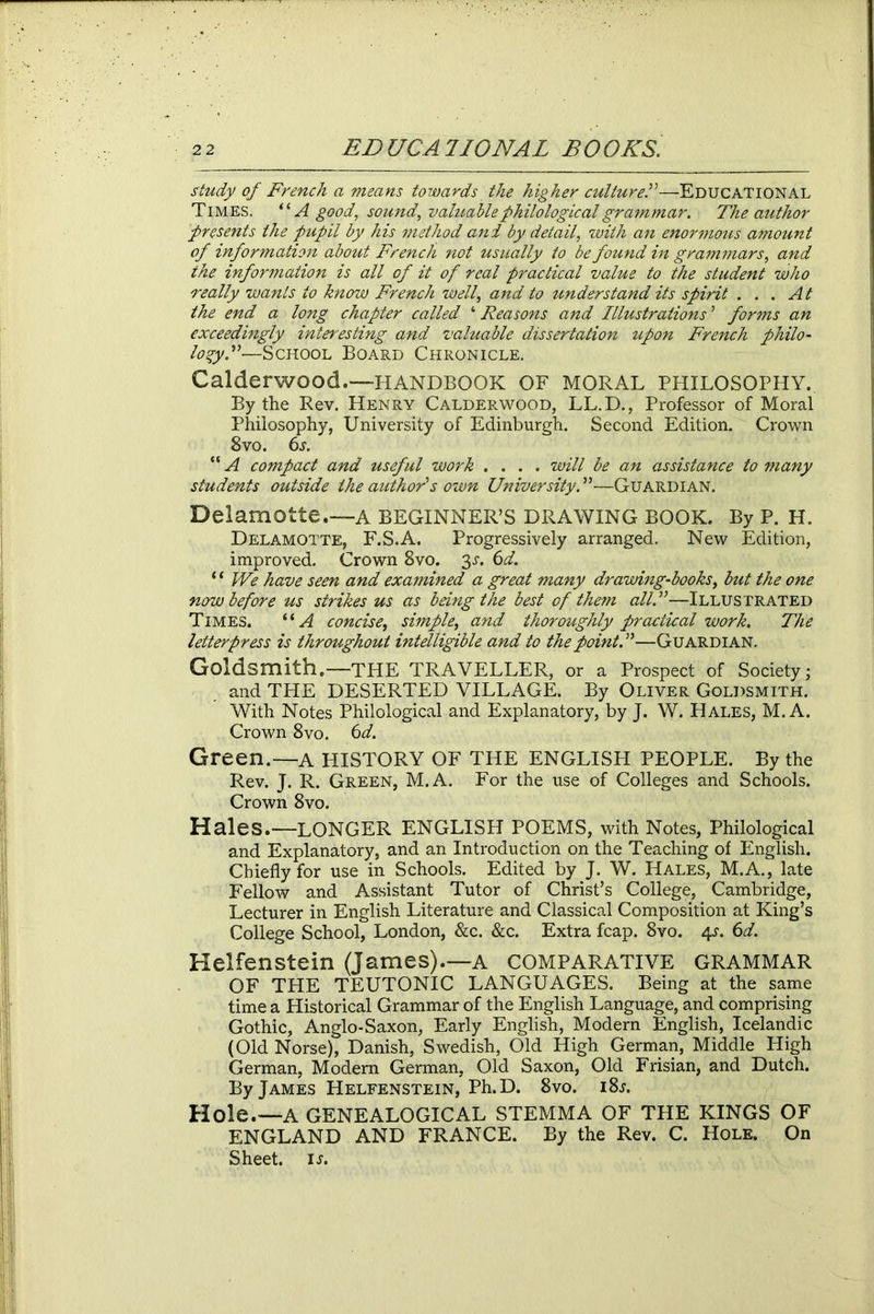 study of French a means towards the higher culture.”—Educational Times. “ A good, sound, valuable philological grammar. The author presents the pupil by his method and by detail, with an enormous amount of information about French not usually to be found in grammars, and the information is all of it of real practical value to the student who really wants to know French well, and to understand its spirit ... At the end a long chapter called ‘ Reasons and Illustrations ’ forms an exceedingly interesting and valuable dissertation upon French philo- logy A-—School Board Chronicle. Calderwood.—HANDBOOK OF MORAL PHILOSOPHY. By the Rev. Henry Calderwood, LL.D., Professor of Moral Philosophy, University of Edinburgh. Second Edition. Crown 8vo. 6s. “ A compact and useful work .... will be an assistance to many students outside the author's own University. ”—Guardian. Delamotte.—a beginner’s drawing book. By p. h. Delamotte, F.S.A. Progressively arranged. New Edition, improved. Crown 8vo. 3L 6d. ‘ ‘ We have seen and examined a great many drawing-books, but the one now before us strikes us as being the best of them all.”—Illustrated Times. “A concise, simple, and thoroughly practical work. The letterpress is throughout intelligible and to the point. ”—Guardian. Goldsmith.—THE TRAVELLER, or a Prospect of Society; and THE DESERTED VILLAGE. By Oliver Goldsmith. With Notes Philological and Explanatory, by J. W. Hales, M. A. Crown 8vo. 6d. Green.—a history of the English people. By the Rev. J. R. Green, M.A. For the use of Colleges and Schools. Crown 8vo. Hales.—LONGER ENGLISH POEMS, with Notes, Philological and Explanatory, and an Introduction on the Teaching of English. Chiefly for use in Schools. Edited by J. W. Hales, M.A., late Fellow and Assistant Tutor of Christ’s College, Cambridge, Lecturer in English Literature and Classical Composition at King’s College School, London, &c. &c. Extra fcap. 8vo. 4s. 6d. Helfenstein (James).—a comparative grammar OF THE TEUTONIC LANGUAGES. Being at the same time a Historical Grammar of the English Language, and comprising Gothic, Anglo-Saxon, Early English, Modern English, Icelandic (Old Norse), Danish, Swedish, Old High German, Middle High German, Modern German, Old Saxon, Old Frisian, and Dutch. By James Helfenstein, Ph.D. 8vo. i8l Hole.—A GENEALOGICAL STEMMA OF THE KINGS OF ENGLAND AND FRANCE. By the Rev. C. Hole. On Sheet, is.