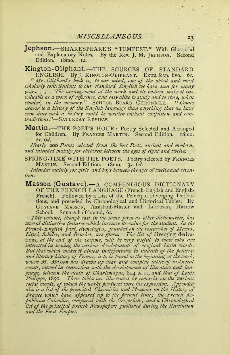 Jephson.—SHAKESPEARE’S “TEMPEST.” With Glossarial and Explanatory Notes. By the Rev. J. M. Jephson. Second Edition. i8mo. u. Kington-Oliphant.—THE SOURCES OF STANDARD ENGLISH. ByJ. Kington-Oliphant. Extra fcap. 8vo. 6s. “ Mr. Oliphanfs book is, to our mind, one of the ablest and most scholarly contnbutions to our standard English we have seen for many years. . . . The arrangement of the work and its indices make it in- valuable as a work of refei'ence, and easy alike to study and to store, when studied', in the memory.”—School Board Chronicle. “ Comes nearer to a history of the English language than anything that we have seen since such a history could be written without conf usion and con- tradictions/—Saturday Review. Martin.—the POET’S HOUR: Poetry Selected and Arranged for Children. By Frances Martin. Second Edition. i8mo. 2s. 6d. Nearly 200 Poems selected from the best Poets, ancient and modern, and intended mainly for children between the ages of eight and twelve. SPRING-TIME'WITH THE POETS. Poetry selected by Frances Martin. Second Edition. i8mo. 3^. 6d. Intended mainly j or girls and boys between the ages of twelve and seven- teen. Masson (Gustave).—a COMPENDIOUS DICTIONARY OF THE FRENCH LANGUAGE (French-English and English- French). Followed by a List of the Principal Diverging Deriva- tions, and preceded by Chronological and Historical Tables. By Gustave Masson, Assistant-Master and Librarian, Harrow School. Square half-bound, 6s. This volume, though cast in the same form as other dictionaries, has several distinctive features which increase its value for the student. In the French-English part, etymologies, founded on the researches of Messrs. Littre, Scheler, and Bracket, are given. The list of diverging deriva- tions, at the end of the volume, will be very useful to those who are interested in tracing the various developments of original Latin words. But that which makes it almost indispensable to students of the political and literary history of France, is to be found at the beginning of the work, where M. Masson has drawn up clear and complete tables of historical events, viewed in connection with the developments of literature and lan- guage, between the death of Charlemagne, 814 A. D., and that of Louis Philippe, 1850. These tables are illustrated by remarks on the various social moods, of which the works produced were the expression. Appended also is a list of the principal Chronicles and Memoirs on the History of France which have appeared up to the present time; the French Re- publican Calendar, compared with the Gregorian ; and a Chronological list of the principal French Newspapers published during the Revolution and the First Empire.