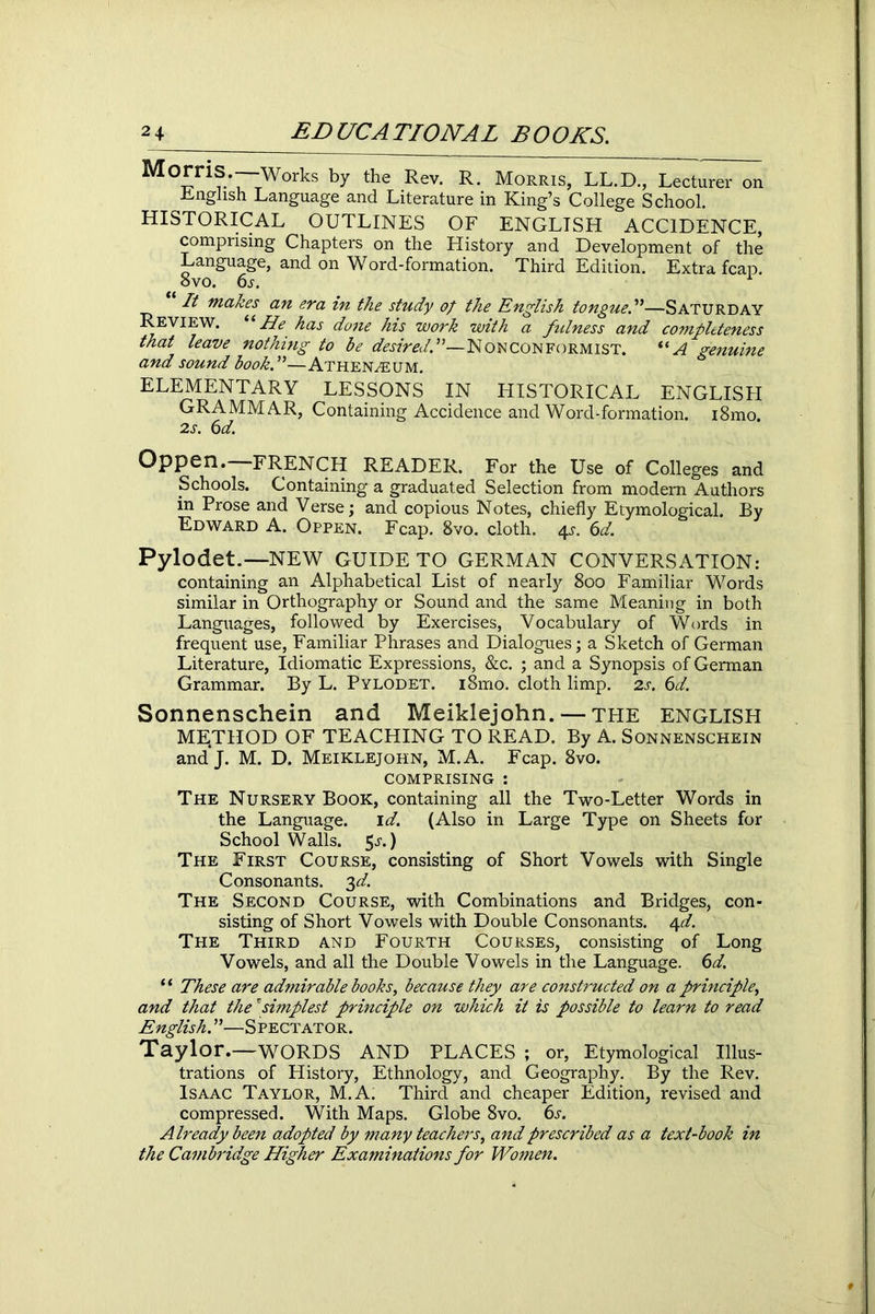 Morris Works by the Rev. R. Morris, LL.D., Lecturer on English Language and Literature in King’s College School. HISTORICAL OUTLINES OF ENGLISH ACCIDENCE, comprising Chapters on the History and Development of the Language, and on Word-formation. Third Edition. Extra fcap. ovo. 6^. It makes an era in the study of the English tongue A—SATURDAY Review. “ He has done his work with a fulness and completeness that leave nothing to be desired A—Nonconformist. “A genuine and sound book.”—Athenaeum. ELEMENTARY LESSONS IN HISTORICAL ENGLISH GRAMMAR, Containing Accidence and Word-formation. i8mo 2 j. 6d. Oppen. -FRENCH READER. For the Use of Colleges and Schools. Containing a graduated Selection from modern Authors in Prose and Verse; and copious Notes, chiefly Etymological. By Edward A. Oppen. Fcap. 8vo. cloth. ^s. 6d. Pylodet.—NEW GUIDE TO GERMAN CONVERSATION: containing an Alphabetical List of nearly 800 Familiar Words similar in Orthography or Sound and the same Meaning in both Languages, followed by Exercises, Vocabulary of Words in frequent use, Familiar Phrases and Dialogues; a Sketch of German Literature, Idiomatic Expressions, &c. ; and a Synopsis of German Grammar. By L. Pylodet. i8mo. cloth limp. 2s. 6d. Sonnenschein and Meiklejohn. — the ENGLISH METHOD OF TEACHING TO READ. By A. Sonnenschein andj. M. D. Meiklejohn, M.A. Fcap. 8vo. comprising : The Nursery Book, containing all the Two-Letter Words in the Language. id. (Also in Large Type on Sheets for School Walls. 5j-.) The First Course, consisting of Short Vowels with Single Consonants. 3 d. The Second Course, with Combinations and Bridges, con- sisting of Short Vowels with Double Consonants. 4d. The Third and Fourth Courses, consisting of Long Vowels, and all the Double Vowels in the Language. 6d. “ These are admirable books, because they are constructed on a principle, and that the'simplest principle on which it is possible to learn to read English. ”—Spectator. Taylor.—WORDS AND PLACES ; or, Etymological Illus- trations of History, Ethnology, and Geography. By the Rev. Isaac Taylor, M.A. Third and cheaper Edition, revised and compressed. With Maps. Globe 8vo. 6s. Already been adopted by many teachers, and prescribed as a text-book in the Cambridge Higher Examinations for Women.