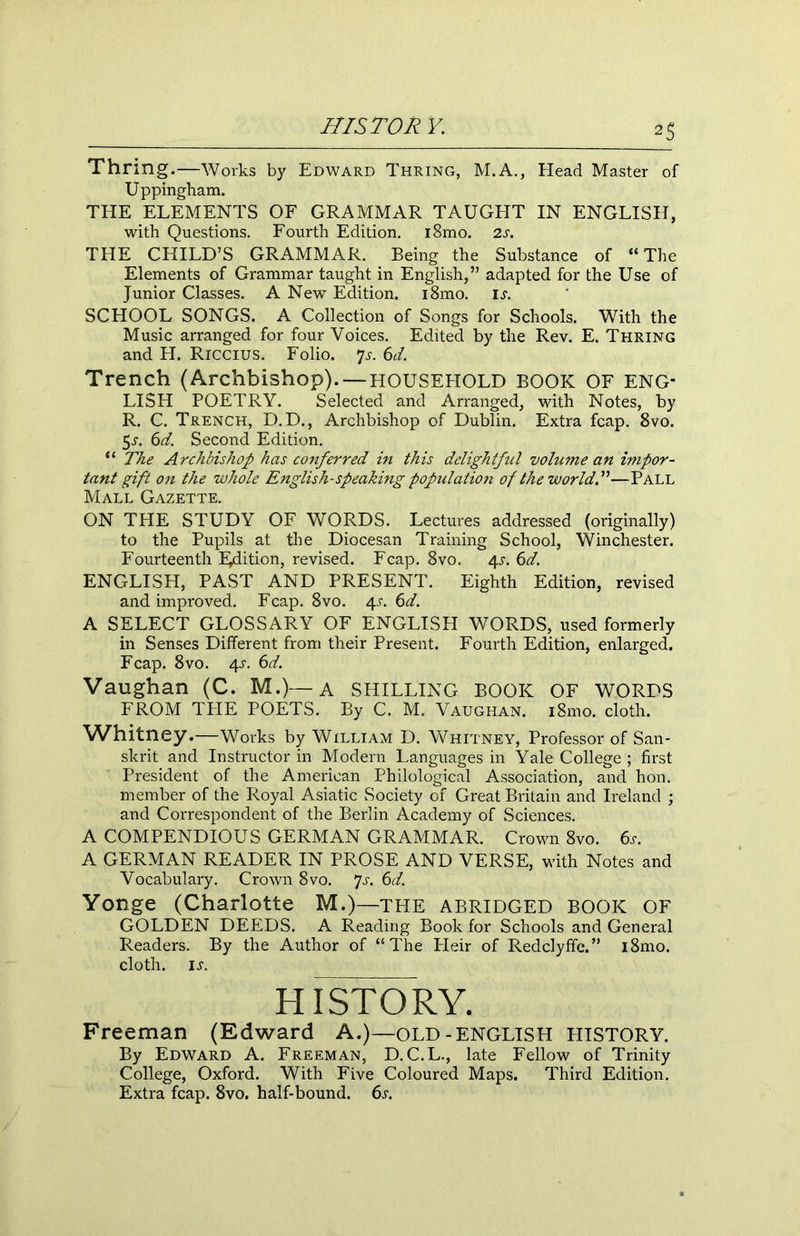 Thring .—Works by Edward Thring, M.A., Head Master of Uppingham. THE ELEMENTS OF GRAMMAR TAUGHT IN ENGLISH, with Questions. Fourth Edition. i8mo. 2s. THE CHILD’S GRAMMAR. Being the Substance of “ The Elements of Grammar taught in English,” adapted for the Use of Junior Classes. A New Edition. i8mo. is. SCHOOL SONGS. A Collection of Songs for Schools. With the Music arranged for four Voices. Edited by the Rev. E. Thring and H. Riccius. Folio. 7j. 6d. Trench (Archbishop). —HOUSEHOLD BOOK OF ENG- LISH POETRY. Selected and Arranged, with Notes, by R. C. Trench, D.D., Archbishop of Dublin. Extra fcap. 8vo. 5s. 6d. Second Edition. “ The Archbishop has conferred in this delightful volume an impor- tant gift on the whole English-speaking population of the world!—Pall Mall Gazette. ON THE STUDY OF WORDS. Lectures addressed (originally) to the Pupils at the Diocesan Training School, Winchester. Fourteenth ^Edition, revised. Fcap. 8vo. 4^. 6d. ENGLISH, PAST AND PRESENT. Eighth Edition, revised and improved. Fcap. 8vo. 4s. 6d. A SELECT GLOSSARY OF ENGLISH WORDS, used formerly in Senses Different from their Present. Fourth Edition, enlarged. Fcap. 8vo. 4s. 6d. Vaughan (C. M.)—A SHILLING BOOK OF WORDS FROM THE POETS. By C. M. Vaughan. i8mo. cloth. Whitney.—Works by William D. Whitney, Professor of San- skrit and Instructor in Modern Languages in Yale College ; first President of the American Philological Association, and hon. member of the Royal Asiatic Society of Great Britain and Ireland ; and Correspondent of the Berlin Academy of Sciences. A COMPENDIOUS GERMAN GRAMMAR. Crown 8vo. 6s. A GERMAN READER IN PROSE AND VERSE, with Notes and Vocabulary. Crown 8vo. Js. 6d. Yonge (Charlotte M.)—THE ABRIDGED BOOK OF GOLDEN DEEDS. A Reading Book for Schools and General Readers. By the Author of “The Pleir of Redclyffe.” i8mo. cloth, ij. HISTORY. Freeman (Edward A.)—old-ENGLISH HISTORY. By Edward A. Freeman, D. C.L., late Fellow of Trinity College, Oxford. With Five Coloured Maps. Third Edition. Extra fcap. 8vo. half-bound. 6s.