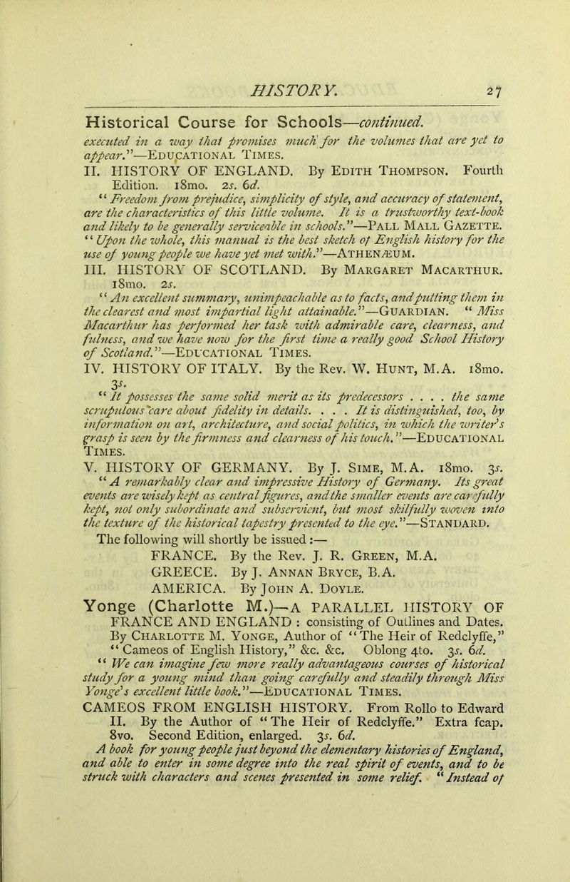 Historical Course for Schools—continued. executed in a way that promises mucfi for the volumes that are yet to appear.”—Educational Times. II. HISTORY OF ENGLAND. By Edith Thompson. Fourth Edition. i8mo. 2s. 6d. ‘ ‘ Freedom from prejudice, simplicity of style, and accuracy of statement, are the characteristics of this little volume. It is a trustworthy text-book and likely to be generally serviceable in schools!■—Pall Mall Gazette. * * Upon the whole, this manual is the best sketch of English history for the use of young people we have yet met with!—Athenaeum. III. HISTORY OF SCOTLAND. By Margaret Macarthur. i8mo. 2 s. “ An excellent summary, unimpeachable as to facts, andputting them in the clearest and most impartial light attainable!—Guardian. “ Miss Macarthur has performed her task with admirable care, clearness, and fidness, and we have now for the first time a really good School History of Scotland!—Educational Times. IV. HISTORY OF ITALY. By the Rev. W. Hunt, M.A. i8mo. 3s’ “ It possesses the same solid merit as its predecessors .... the same scrupu/ous'care about fidelity in details. . . . It is distinguished, too, by information on art, architecture, and social politics, in which the writers grasp is seen by the firmness and clearness of his touch. ”—Educational Times. V. HISTORY OF GERMANY. . By J. Sime, M.A. i8mo. 3^ “ A remarkably clear and impressive History of Germany. Its great events are wisely kept as central figures, and the smaller events are car fully kept, not only subordinate and subservient, but most skilfully woven into the texture of the historical tapestry presented to the eye!—Standard. The following will shortly be issued:— FRANCE. By the Rev. J. R. Green, M.A. GREECE. By J, Annan Bryce, B.A. AMERICA. By John A. Doyle. Yonge (Charlotte M.)-~A PARALLEL HISTORY OF FRANCE AND ENGLAND : consisting of Outlines and Dates. By Charlotte M. Yonge, Author of “The Heir of Redclyffe,” “ Cameos of English History,” &c. &c. Oblong 4to. 3J. 6d. * ‘ We can imagine few more really advantageous courses of historical study for a young mind than going carefully and steadily through Miss Yonge’s excellent little book!—Educational Times. CAMEOS FROM ENGLISH HISTORY. From Rollo to Edward II. By the Author of “ The Heir of Redclyffe.” Extra fcap. 8vo. Second Edition, enlarged. 3s. 6d. A book for young people just beyond the elementary histories of England, and able to enter in some degree into the real spirit of events, and to be struck with characters and scenes presented in some relief. “ Instead of