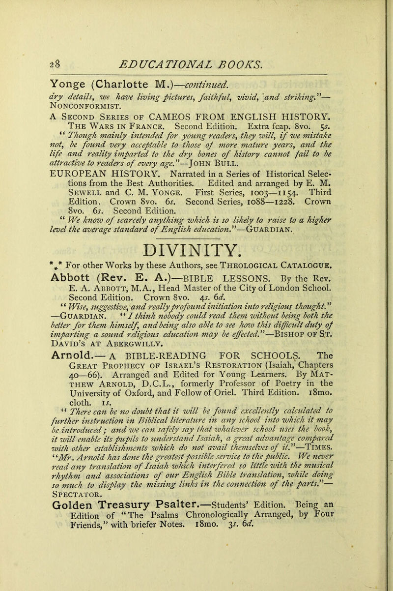 Yonge (Charlotte M.)—continued. dry details, we have living pictures, faithful, vivid, 'and striking.”— Nonconformist. A Second Series of CAMEOS FROM ENGLISH HISTORY. The Wars in France. Second Edition. Extra fcap. 8vo. 5^. ‘ ‘ Though mainly intended for young readers, they will, if we mistake not, be found very acceptable to those of more mature years, and the life and reality imparted to the dry bones of history cannot fail to be attractive to readers of every age.”—John Bull. EUROPEAN HISTORY. Narrated in a Series of Historical Selec- tions from the Best Authorities. Edited and arranged by E. M. Sewell and C. M. Yonge. First Series, 1003—1154. Third Edition. Crown 8vo. 6s. Second Series, 1088—1228. Crown 8vo. 6s. Second Edition. “ We know of scarcely anything which is so likely to raise to a higher level the average standard of English education.”—Guardian. DIVINITY. %* For other Works by these Authors, see Theological Catalogue. Abbott (Rev. E. A.)—BIBLE LESSONS. By the Rev. E. A. Abbott, M.A., Head Master of the City of London School. Second Edition. Crown 8vo. 4^. 6d. “ Wise, suggestive,'and really profound initiation into religious thought.” —Guardian. “ I think nobody could read them without being both the better for them himself, and being also able to see hozv this difficult duty of imparting a sound religious education may be effected.”—Bishop ofS.t. David’s at Abergwilly. Arnold.—A BIBLE-READING FOR SCHOOLS. The Great Prophecy of Israel’s Restoration (Isaiah, Chapters 40—66). Arranged and Edited for Young Learners. By Mat- thew Arnold, D.C.L., formerly Professor of Poetry in the University of Oxford, and Fellow of Oriel. Third Edition. i8mo. cloth, is. “ There can be no doubt that it will be found excellently calculated to further instruction in Biblical literature in any school into which it may be introduced; and we can safely say that whatever school uses the book, it will enable its pupils to understand Isaiah, a great advantage compared with other establishments which do not avail themselves of it.”—Times. ‘ 'Mr. Arnold has done the greatest possible service to the public. We never read any translation of Isaiah which interfered so little with the musical rhythm and associations of our English Bible translation, while doing so much to display the missing links in the connection of the parts.”— Spectator. Golden Treasury Psalter.—students’ Edition. Being an Edition of “The Psalms Chronologically Arranged, by Four Friends,” with briefer Notes. i8mo. 3s. 6d.