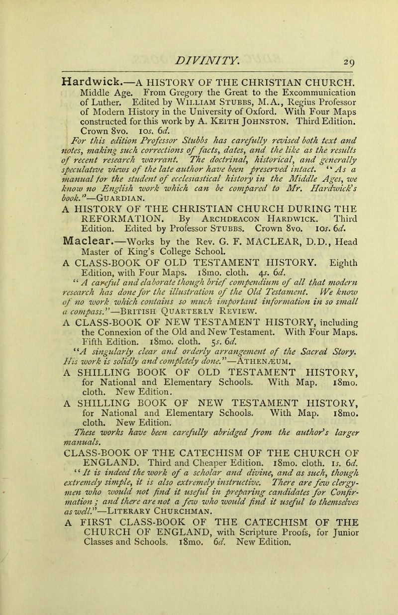 Hardwick.—A HISTORY OF THE CHRISTIAN CHURCH. Middle Age. From Gregory the Great to the Excommunication of Luther. Edited by William Stubbs, M.A., Regius Professor of Modern History in the University of Oxford. With Four Maps constructed for this work by A. Keith Johnston. Third Edition. Crown 8vo. iol 6d. For this edition Professor Stubbs has carefully revised both text and notes, making such corrections of facts, dates, and the like as the results of recent research warrant. The doctrinal, historical, and generally speculative views of the late author have been preserved intact. “ As a manual for the student of ecclesiastical history in the Middle Ages, we know no English work which can be compared to Mr. Hardwick’s book.—Guardian. A HISTORY OF THE CHRISTIAN CHURCH DURING THE REFORMATION. By Archdeacon Hardwick. Third Edition. Edited by Professor Stubbs. Crown 8vo. ioj. 6d. Maclear.—Works by the Rev. G. F. MACLEAR, D.D., Head Master of King’s College School. A CLASS-BOOK OF OLD TESTAMENT HISTORY. Eighth Edition, with Four Maps. i8mo. cloth. /\.s. 6d. “ A careful and elaborate though brief compendium of all that modern research has done for the illustration of the Old Testament. We know of no work which contains so much important information in so small a compass.”—British Quarterly Review. A CLASS-BOOK OF NEW TESTAMENT HISTORY, including the Connexion of the Old and New Testament. With Four Maps. Fifth Edition. i8mo. cloth. 5s. 6d. “A singularly clear and orderly arrangement of the Sacred Story. His work is solidly and completely done.”—Athenaeum. A SHILLING BOOK OF OLD TESTAMENT HISTORY, for National and Elementary Schools. With Map. i8mo. cloth. New Edition. A SHILLING BOOK OF NEW TESTAMENT HISTORY, for National and Elementary Schools. With Map. i8mo. cloth. New Edition. These works have been carefully abridged from the author’s larger manuals. CLASS-BOOK OF THE CATECHISM OF THE CHURCH OF ENGLAND. Third and Cheaper Edition. i8mo. cloth, is. 6d. ‘1 It is indeed the work of a scholar and divine, and as such, though extremely simple, it is also extremely instructive. There are few clergy- men who would not find it useful in preparing candidates for Confir- mation ; and there are not a few who zvould find it useful to themselves as well.”—Literary Churchman. A FIRST CLASS-BOOK OF THE CATECHISM OF THE CHURCPI OF ENGLAND, with Scripture Proofs, for Junior Classes and Schools. i8mo. 6d. New Edition.