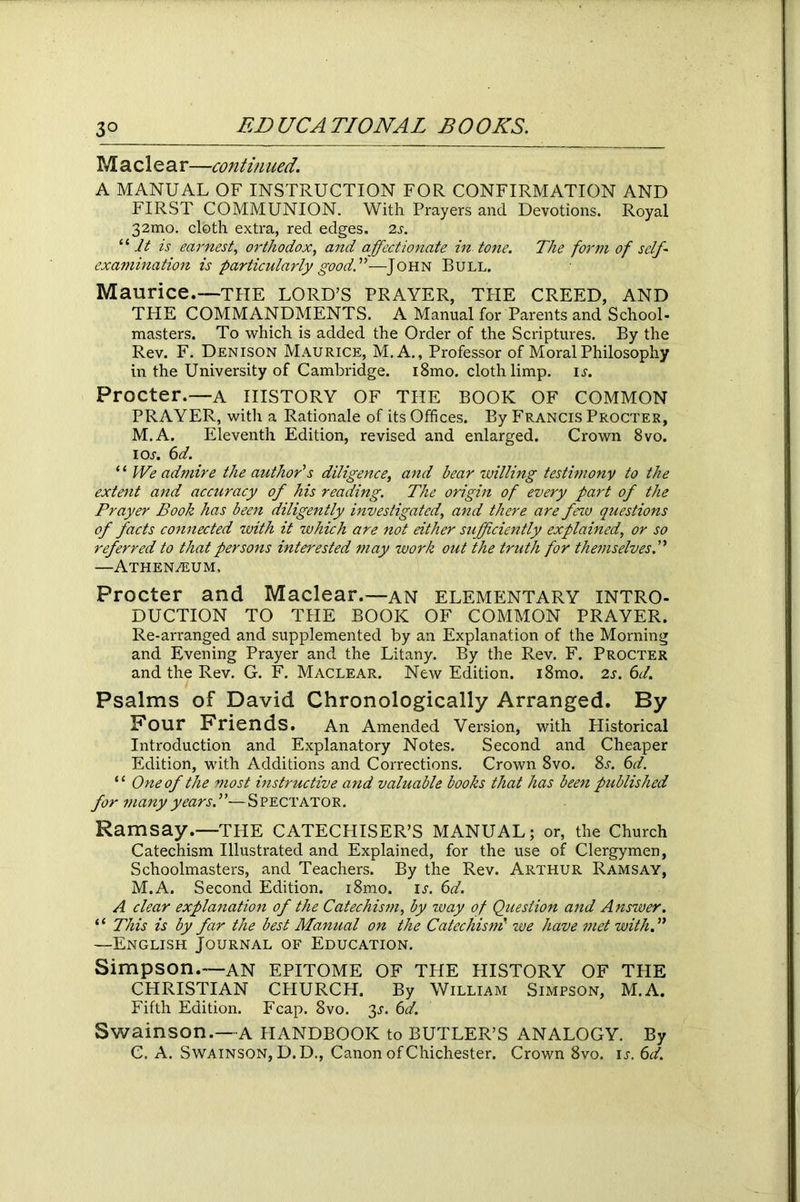 M a cl e ar—continued. A MANUAL OF INSTRUCTION FOR CONFIRMATION AND FIRST COMMUNION. With Prayers and Devotions. Royal 32mo. cloth extra, red edges. 2s. “it is earnest, orthodox, and affectionate in tone. The form of self- examination is particularly goodA—-John Bull. Maurice.-—THE LORD’S PRAYER, THE CREED, AND THE COMMANDMENTS. A Manual for Parents and School- masters. To which is added the Order of the Scriptures. By the Rev. F. Denison Maurice, M.A., Professor of Moral Philosophy in the University of Cambridge. i8mo. cloth limp. is. Procter.—a history of the book of common PRAYER, with a Rationale of its Offices. By Francis Procter, M.A. Eleventh Edition, revised and enlarged. Crown 8vo. ios. 6d. ‘1 We admire the author's diligence, and bear willing testimony to the extent and accuracy of his reading. The origin of every part of the Prayer Book has been diligently investigated, and there are few questions of facts connected with it which are not either sufficiently explained, or so referred to that persons interested may work out the truth for themselves A —Athenaeum, Procter and Maclear.—an elementary intro- duction TO THE BOOK OF COMMON PRAYER. Re-arranged and supplemented by an Explanation of the Morning and Evening Prayer and the Litany. By the Rev. F. Procter and the Rev. G. F. Maclear. New Edition. i8mo. 2s. 6d. Psalms of David Chronologically Arranged. By Pour Priends. An Amended Version, with Historical Introduction and Explanatory Notes. Second and Cheaper Edition, with Additions and Corrections. Crown 8vo. 8l 6d. “ One of the most instructive and valuable books that has been published for many years.”—Spectator. Ramsay.—THE CATECHISER’S MANUAL; or, the Church Catechism Illustrated and Explained, for the use of Clergymen, Schoolmasters, and Teachers. By the Rev. Arthur Ramsay, M.A. Second Edition. i8mo. is. 6d. A clear explanation of the Catechism, by way of Question and Answer. ‘ ‘ This is by far the best Manual on the Catechism we have met with. ” —English Journal of Education. Simpson.—an EPITOME OF THE HISTORY OF THE CHRISTIAN CHURCH. By William Simpson, M.A. Fifth Edition. Fcap. 8vo. 3^. 6d. Swainson.—A HANDBOOK to BUTLER’S ANALOGY. By C. A. Swainson, D.D., Canon of Chichester. Crown 8vo. is. 6d.