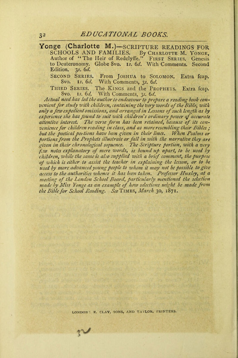 Yonge (Charlotte M.)—scripture readings for SCHOOLS AND FAMILIES. By Charlotte M. Yonge, Author of “ The Heir of Redclyffe.” First Series. Genesis to Deuteronomy. Globe 8vo. is. 6d. With Comments. Second Edition. 3-r. 6d. Second Series. From Joshua to Solomon. Extra fcap. 8vo. ij-. 6d. With Comments, 3J. 6d. Third Series. The Kings and the Prophets. Extra fcap. 8vo. ij. 6d. With Comments, y. 6d. Actual need has led the author to endeavour to prepare a reading book con- venient for study with children, containing the very words of the Bible, with only a few expedient omissions, and arranged in Lessons of such length as by experience she has found to suit with children's ordinary power of accurate attentive interest. The verse form has been retained,, because of its con- venience for children reading in class, and as more resembling their Bibles ; but the poetical portions have been given in their lines. When Psalms or portions from the Prophets illustrate or fall in with the narrative they are given in their chronological sequence. The Scripture portion, with a very fLw notes explanatory of mere words, is bound up apart, to be used by children, while the same is also supplied with a brief comment, the purpose of which is either to assist the teacher in explaining the lesson, or to be used by more advanced young people to whom it may not be possible to give access to the authorities whence it has been taken. Professor Huxley, at a meeting of the London School Board, particularly mentioned the selection made by Miss Yonge as an example of how selections might be made from the Bible for School Reading. See Times, March 30, 1871. London: r. clay, sons, and taylor, printers.