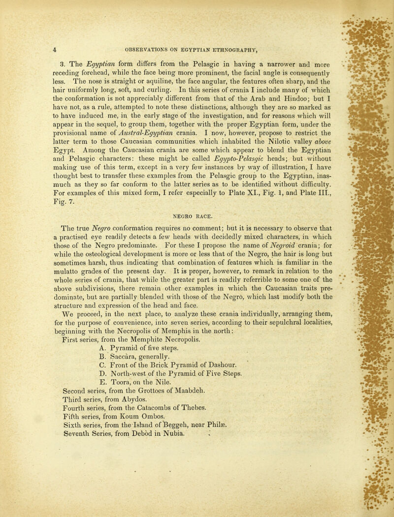 3. The Egyptian form differs from the Pelasgic in having a narrower and more receding forehead, while the face being more prominent, the facial angle is consequently less. The nose is straight or aquiline, the face angular, the features often sharp, and the hair uniformly long, soft, and curling. In this series of crania I include many of which the conformation is not appreciably different from that of the Arab and Hindoo; but I have not, as a rule, attempted to note these distinctions, although they are so marked as to have induced me, in the early stage of the investigation, and for reasons which will appear in the sequel, to group them, together with the proper Egyptian form, under the provisional name of Austral-Egyptia7i crania. I now, however, propose to restrict the latter term to those Caucasian communities which inhabited the Nilotic valley aSowe Egypt. Among the Caucasian crania are some which appear to blend the Egyptian and Pelasgic characters: these might be called Egypto-Pelasgic heads; but without making use of this term, except in a very few instances by way of illustration, I have thought best to transfer these examples from the Pelasgic group to the Egyptian, inas- much as they so far conform to the latter series as to be identified without difficulty. For examples of this mixed form, I refer especially to Plate XL, Fig. 1, and Plate III., Fig. 7. NEGRO RACE. The true Negro conformation requires no comment; but it is necessary to observe that a practised eye readily detects a few heads with decidedly mixed characters, in which those of the Negro predominate. For these I propose the name o£ Neg^'oid crania; for while the osteological development is more or less that of the Negro, the hair is long but sometimes harsh, thus indicating that combination of features which is familiar in the mulatto grades of the present day. It is proper, however, to remark in relation to the whole series of crania, that while the greater part is readily referrible to some one of the above subdivisions, there remain other examples in which the Caucasian traits pre- dominate, but are partially blended with those of the NegrO, which last modify both the structure and expression of the head and face. We proceed, in the next place, to analyze these crania individually, arranging them, for the purpose of convenience, into seven series, according to their sepulchral localities, beginning with the Necropolis of Memphis in the north: First series, from the Memphite Necropolis. A. Pyramid of five steps. B. Saccara, generally. C. Front of the Brick Pyramid of Dashour. D. North-west of the Pyramid of Five Steps. E. Toora, on the Nile. Second series, from the Grottoes of Maabdeh. Third series, from Abydos. Fourth series, from the Catacombs of Thebes. Fifth series, from Koum Ombos. Sixth series, from the Island of ^eggeh, near Philse. Seventh Series, from Debod in Nubia. »