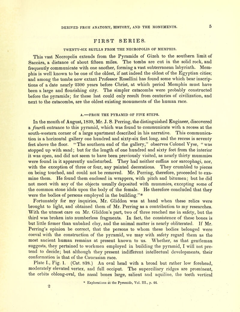 FIRST SERIES. TWENTY-SIX SKULLS FROM THE NECROPOLIS OF MEMPHIS. This vast Necropolis extends from the Pyramids of Gizeh to the southern limit of Saccara, a distance of about fifteen miles. The tombs are cut in the solid rock, and frequently communicate with one another, forming a vast subterranean labyrinth. Mem- phis is well known to be one of the oldest, if not indeed the oldest of the Egyptian cities; and among the tombs now extant Professor Rosellini has found some which bear inscrip- tions of a date nearly 2300 years before Christ, at which period Memphis must have been a large and flourishing city. The simpler catacombs were probably constructed before the pyramids; for these last could only result from centuries of civilization, and next to the catacombs, are the oldest existing monuments of the human race. A.—FROM THE PYRAMID OF FIVE STEPS. In the month of August, 1839, Mr. J. S. Perring, the distinguished Engineer, discovered a fourth entrance to this pyramid, which was found to communicate with a recess at the south-western corner of a large apartment described in his narrative. This communica- tion is a horizontal gallery one hundred and sixty-six feet long, and the recess is seventy feet above the floor.  The southern end of the gallery, observes Colonel Vyse,  was stopped up with sand; but for the length of one hundred and sixty feet from the interior it was open, and did not seem to have been previously visited, as nearly thirty mummies were found in it apparently undisturbed. They had neither coffins nor sarcophagi, nor, with the exception of three or four, any painted decorations. They crumbled to pieces on being touched, and could not be removed. Mr. Perring, therefore, proceeded to exa- mine them. He found them enclosed in wrappers, with pitch and. bitumen; but he did not meet with any of the objects usually deposited with mummies, excepting some of the common stone idols upon the body of the female. He therefore concluded that they were the bodies of persons employed in the building.* Fortunately for my inquiries, Mr. Gliddon was at hand when these relics were brought to light, and obtained them of Mr. Perring as a contribution to my researches. With the utmost care on Mr. Gliddon's part, two of three reached me in safety, but the third was broken into numberless fragments. In fact, the consistence of these bones is but little firmer than unbaked clay, and the animal matter is nearly obliterated. If Mr. Perring's opinion be correct, that the persons to whom these bodies belonged were coeval with the construction of the pyramid, we may with safety regard them as the most ancient human remains at present known to us. Whether, as that gentleman suggests, they pertained to workmen employed in building the pyramid, I will not pre- tend to decide; but although they present indifferent intellectual developments, their conformation is that of the Caucasian race. Plate I., Fig. 1. (Cat. 838.) An oval head with a broad but rather low forehead, moderately elevated vertex, and full occiput. The superciliary ridges are prominent, the orbits oblong-oval, the nasal bones large, salient and aqiiiline, the teeth vertical * Explorations at the Pyramids, Vol. III., p. 44. 2 , ■