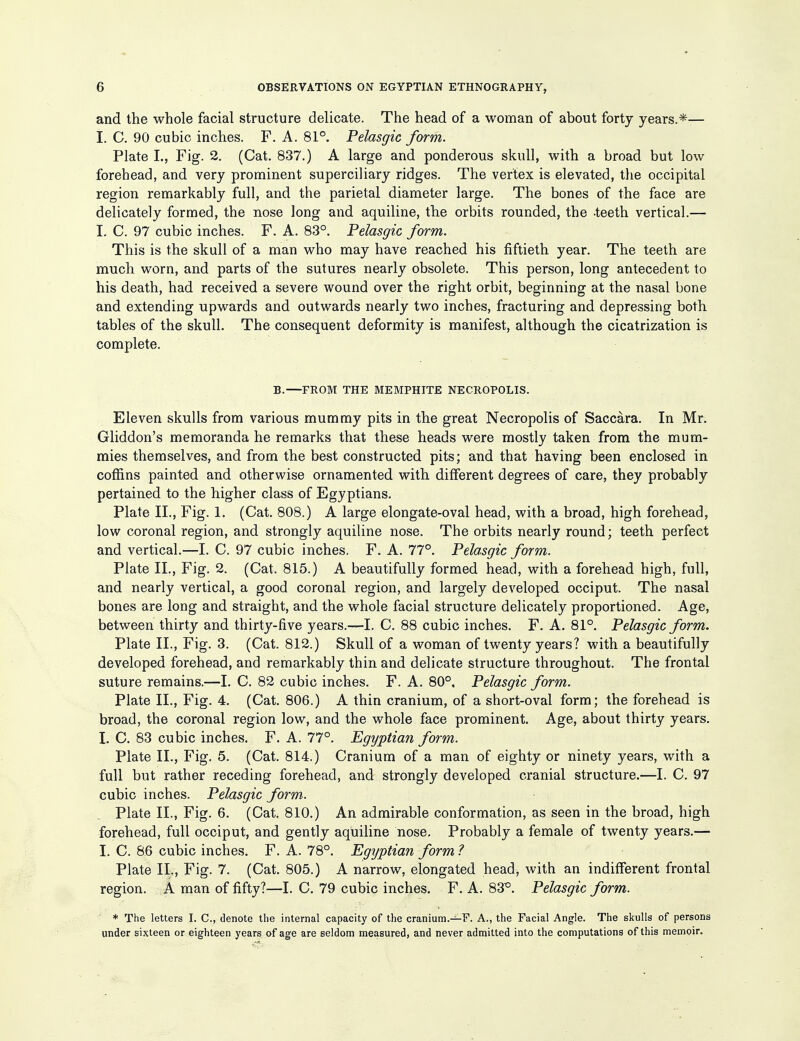and the whole facial structure delicate. The head of a woman of about forty years.*— I. C. 90 cubic inches. F. A. 81°. Pelasgic form. Plate I., Fig. 2. (Cat. 837.) A large and ponderous skull, with a broad but low forehead, and very prominent superciliary ridges. The vertex is elevated, the occipital region remarkably full, and the parietal diameter large. The bones of the face are delicately formed, the nose long and aquiline, the orbits rounded, the teeth vertical.— I. C. 97 cubic inches. F. A. 83°. Pelasgic form. This is the skull of a man who may have reached his fiftieth year. The teeth are much worn, and parts of the sutures nearly obsolete. This person, long antecedent to his death, had received a severe wound over the right orbit, beginning at the nasal bone and extending upwards and outwards nearly two inches, fracturing and depressing both tables of the skull. The consequent deformity is manifest, although the cicatrization is complete. B.—FROM THE MEMPHITE NECROPOLIS. Eleven skulls from various mummy pits in the great Necropolis of Saccara. In Mr. Gliddon's memoranda he remarks that these heads were mostly taken from the mum- mies themselves, and from the best constructed pits; and that having been enclosed in coffins painted and otherwise ornamented with different degrees of care, they probably pertained to the higher class of Egyptians. Plate II., Fig. 1. (Cat. 808.) A large elongate-oval head, with a broad, high forehead, low coronal region, and strongly aquiline nose. The orbits nearly round; teeth perfect and vertical.—I. C. 97 cubic inches. F. A. 77°. Pelasgic form. Plate II., Fig. 2. (Cat. 815.) A beautifully formed head, with a forehead high, full, and nearly vertical, a good coronal region, and largely developed occiput. The nasal bones are long and straight, and the whole facial structure delicately proportioned. Age, between thirty and thirty-five years.—I. C. 88 cubic inches. F. A. 81°. Pelasgic form. Plate II., Fig. 3. (Cat. 812.) Skull of a woman of twenty years? with a beautifully developed forehead, and remarkably thin and delicate structure throughout. The frontal suture remains.—I. C. 82 cubic inches. F. A. 80°. Pelasgic form. Plate II., Fig. 4. (Cat. 806.) A thin cranium, of a short-oval form; the forehead is broad, the coronal region low, and the whole face prominent. Age, about thirty years. I. C. 83 cubic inches. F. A. 77°. Egyptian form. Plate II., Fig. 5. (Cat. 814.) Cranium of a man of eighty or ninety years, with a full but rather receding forehead, and strongly developed cranial structure.—I. C. 97 cubic inches. Pelasgic form. Plate II., Fig. 6. (Cat. 810.) An admirable conformation, as seen in the broad, high forehead, full occiput, and gently aquiline nose. Probably a female of twenty years.— I. C. 86 cubic inches. F. A. 78°. Egyptian form ? Plate IL, Fig. 7. (Cat, 805.) A narrow, elongated head, with an indifferent frontal region. A man of fifty?—I. C. 79 cubic inches. F. A. 83^. Pelasgic form. * The letters I. C, denote the internal capacity of the craniura.-^F. A., the Facial Angle. The skulls of persons under sixteen or eighteen years of age are seldom measured, and never admitted into the computations of this memoir.