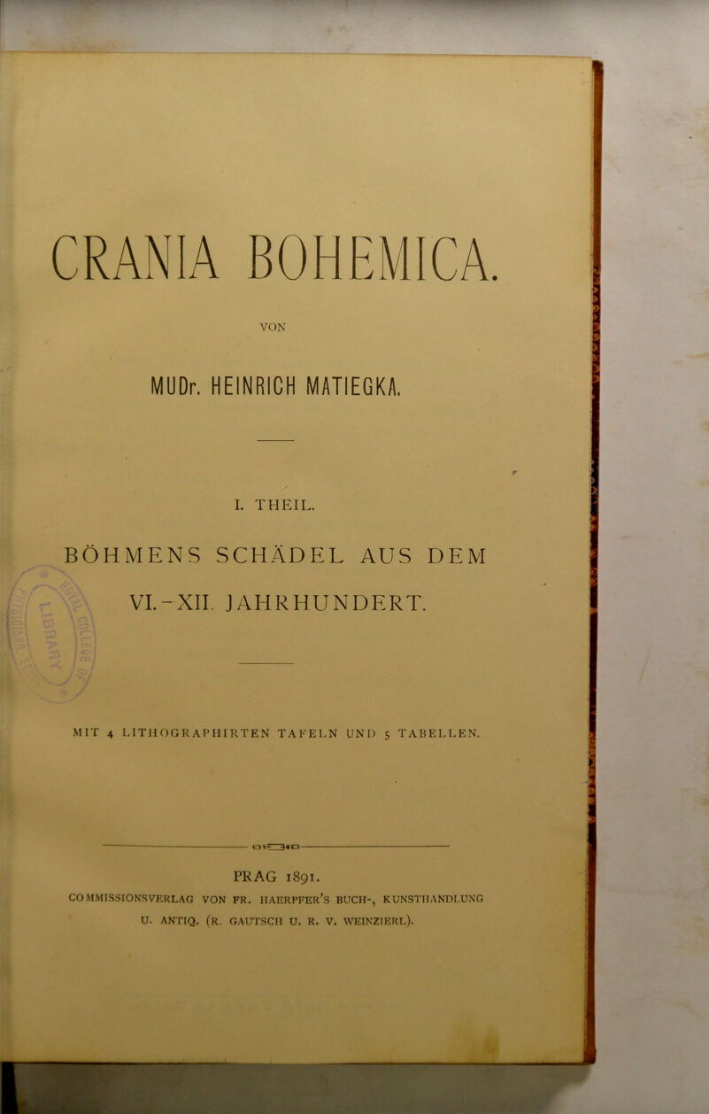 CRANIA BOHEMICA. VON MUDr. HEINRICH MATIEGKA. I. THEIL. BÖHMENS SCHÄDEL AUS DEM VI.-XII. JAHRHUNDERT. MIT 4 LITIIOGRAPHIRTEN TAFELN UND 5 TABELLEN. PRAG 1891. COMMISSIONSVERLAG VON FR. IIAERPFER’S BUCH-, KUNSTHANDLUNG ' U. ANTIQ. (r. gautsch U. R. V. WEINZIERL).