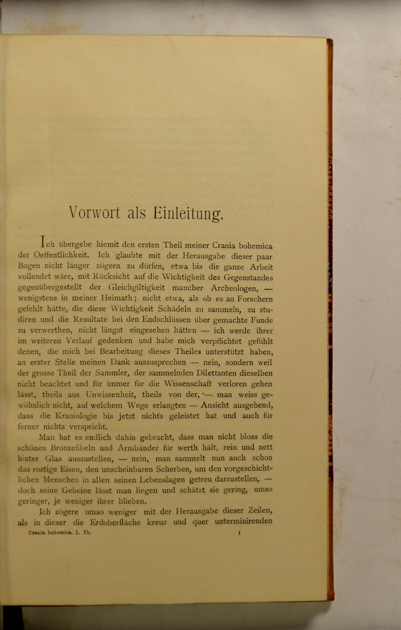 Vorwort als Einleitung. Ich übergebe hiemit den ersten Theil meiner Crania bohemica der Oeffentlichkeit. Ich glaubte mit der Herausgabe dieser paar Bogen nicht länger zögern zu dürfen, etwa bis die ganze Arbeit vollendet wäre, mit Rücksicht auf die Wichtigkeit des Gegenstandes gegenübergestellt der Gleichgiltigkeit mancher Archeologen, — wenigstens in meiner Heimath; nicht etwa, als ob es an Forschern gefehlt hätte, die diese Wichtigkeit Schädeln zu sammeln, zu stu- diren und die Resultate bei den Endschlüssen über gemachte Funde zu verwerthen, nicht längst eingesehen hätten — ich werde ihrer im weiteren Verlauf gedenken und habe mich verpflichtet gefühlt denen, die mich bei Bearbeitung dieses Theiles unterstützt haben, an erster Stelle meinen Dank auszusprechen — nein, sondern weil der grosse Theil der Sammler, der sammelnden Dilettanten dieselben nicht beachtet und für immer für die Wissenschaft verloren gehen lässt, theils aus Unwissenheit, theils von der, *— man weiss ge- wöhnlich nicht, auf welchem Wege erlangten — Ansicht ausgehend, dass die Kraniologie bis jetzt nichts geleistet hat und auch für ferner nichts verspricht. Man hat es endlich dahin gebracht, dass man nicht bloss die schönen Bronzefibeln und Armbänder für werth hält, rein und nett hinter Glas auszustellen, — nein, man sammelt nun auch schon das rostige Eisen, den unscheinbaren Scherben, um den vorgeschicht- lichen Menschen in allen seinen Lebenslagen getreu darzustellen, — doch seine Gebeine lässt man liegen und schätzt sie gering, umso geringer, je weniger ihrer blieben. Ich zögere umso weniger mit der Herausgabe dieser Zeilen, aLs in dieser die Erdoberfläche kreuz und quer unterminirenden