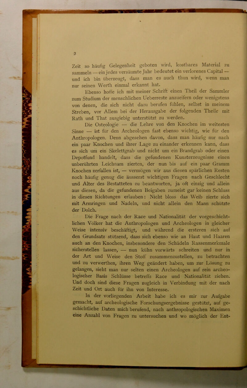 Zeit so häufig Gelegenheit geboten wird, kostbares Material zu sammeln — ein jedes versäumte Jahr bedeutet ein verlorenes Capital — und ich bin überzeugt, dass man es auch thun wird, wenn man nur seinen Werth einmal erkannt hat. Ebenso hoffe ich mit meiner Schrift einen Theil der Sammler zum Studium der menschlichen Ueberreste anzueifern oder wenigstens von denen, die sich nicht dazu berufen fühlen, selbst in meinem Streben, vor Allem bei der Herausgabe der folgenden Theile mit Rath und That ausgiebig unterstützt zu werden. Die Osteologie — die Lehre von den Knochen im weitesten Sinne — ist für den Archeologen fast ebenso wichtig, wie für den Anthropologen. Denn abgesehen davon, dass man häufig nur nach ein paar Knochen und ihrer Lage zu einander erkennen kann, dass es sich um ein Skelettgrab und nicht um ein Brandgrab oder einen Depotfund handelt, dass die gefundenen Kunsterzeugnisse einen unberührten Leichnam zierten, der nun bis auf ein paar Gramm Knochen zerfallen ist, — vermögen wir aus diesen spärlichen Resten noch häufig genug die äusserst wichtigen Fragen nach Geschlecht und Alter des Bestatteten zu beantworten, ja oft einzig und allein aus diesen, da die gefundenen Beigaben zumeist gar keinen Schluss in diesen Richtungen erlauben: Nicht bloss das Weib zierte sich mit Armringen und Nadeln, und nicht allein den Mann schützte der Dolch. Die Frage nach der Race und Nationalität der vorgeschicht- lichen Völker hat die Anthropologen und Archeologen in gleicher Weise intensiv beschäftigt, und während die ersteren sich auf den Grundsatz stützend, dass sich ebenso wie an Haut und Haaren auch an den Knochen, insbesondere den Schädeln Rassenmerkmale sicherstellen lassen, — nun kühn vorwärts schreiten und nur in der Art und Weise den Stoff zusammenzustellen, zu betrachten und zu verwerthen, ihren Weg geändert haben, um zur Lösung zu gelangen, sieht man nur selten einen Archeologen auf rein archeo- logischer Basis Schlüsse betreffs Race und Nationalität ziehen. Und doch sind diese Fragen zugleich in Verbindung mit der nach Zeit und Ort auch für ihn von Interesse. In der vorliegenden Arbeit habe ich es mir zur Aufgabe gemacht, auf archeologische Forschungsergebnisse gestützt, auf ge- schichtliche Daten mich berufend, nach anthropologischen Maximen eine Anzahl von Fragen zu untersuchen und wo möglich der Ent-