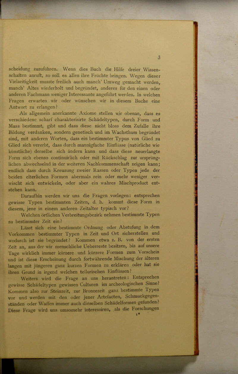 Scheidung zuzuführen. Wenn dies Buch die Hilfe dreier Wissen- schaften anruft, so soll es allen ihre Früchte bringen. Wegen dieser Vielseitigkeit musste freilich auch manch’ Umweg gemacht werden, manch’ Altes wiederholt und begründet, anderes für den einen oder anderen Fachmann weniger Interessante angeführt werden. In welchen Fragen erwarten wir oder wünschen wir in diesem Buche eine Antwort zu erlangen? Als allgemein anerkannte Axiome stellen wir obenan, dass es verschiedene scharf charakterisirte Schädeltypen, durch Form und Mass bestimmt, gibt und dass diese nicht bloss dem Zufalle ihre Bildung verdanken, sondern genetisch und im Wachsthum begründet sind, mit anderen Worten, dass ein bestimmter Typus von Glied zu Glied sich vererbt, dass durch mannigfache Einflüsse (natürliche wie künstliche) derselbe sich ändern kann und dass diese neuerlangte Form sich ebenso continuirlich oder mit Rückschlag zur ursprüng- lichen abwechselnd in der weiteren Nachkommenschaft zeigen kann; endlich dass durch Kreuzung zweier Rassen oder Typen jede der beiden elterlichen Formen abermals rein oder mehr weniger ver- wischt sich entwickeln, oder aber ein wahres Mischproduct ent- stehen kann. Daraufhin werden wir uns die Fragen vorlegen: entsprechen gewisse Typen bestimmten Zeiten, d. h. kommt diese Form in diesem, jene in einem anderen Zeitalter typisch vor ? Welchen örtlichen Verbreitungsbezirk nehmen bestimmte Typen zu bestimmter Zeit ein? Lässt sich eine bestimmte Ordnung oder Abstufung in dem Vorkommen bestimmter Typen in Zeit und Ort sicherstellen und wodurch ist sie begründet ? Kommen etwa z. B. von der ersten Zeit an, aus der wir menschliche Ueberreste besitzen, bis auf unsere Tage wirklich immer kürzere und kürzere Formen zum Vorschein und ist diese Erscheinung durch fortwährende Mischung der älteren langen mit jüngeren ganz kurzen Formen zu erklären oder hat sie ihren Grund in irgend welchen tellurischen Einflüssen? Weiters wird die Frage an uns herantreten: Entsprechen gewisse Schädeltypen gewissen Culturen im archeologischen Sinne? Kommen also zur Steinzeit, zur Bronzezeit ganz bestimmte Typen vor und werden mit den oder jener Artefactcn, Schmuckgegen- ständen oder Waffen immer auch dieselben Schädelformen gefunden? Diese PVage wird uns umsomehr interessiren, als die Forschungen 1 •