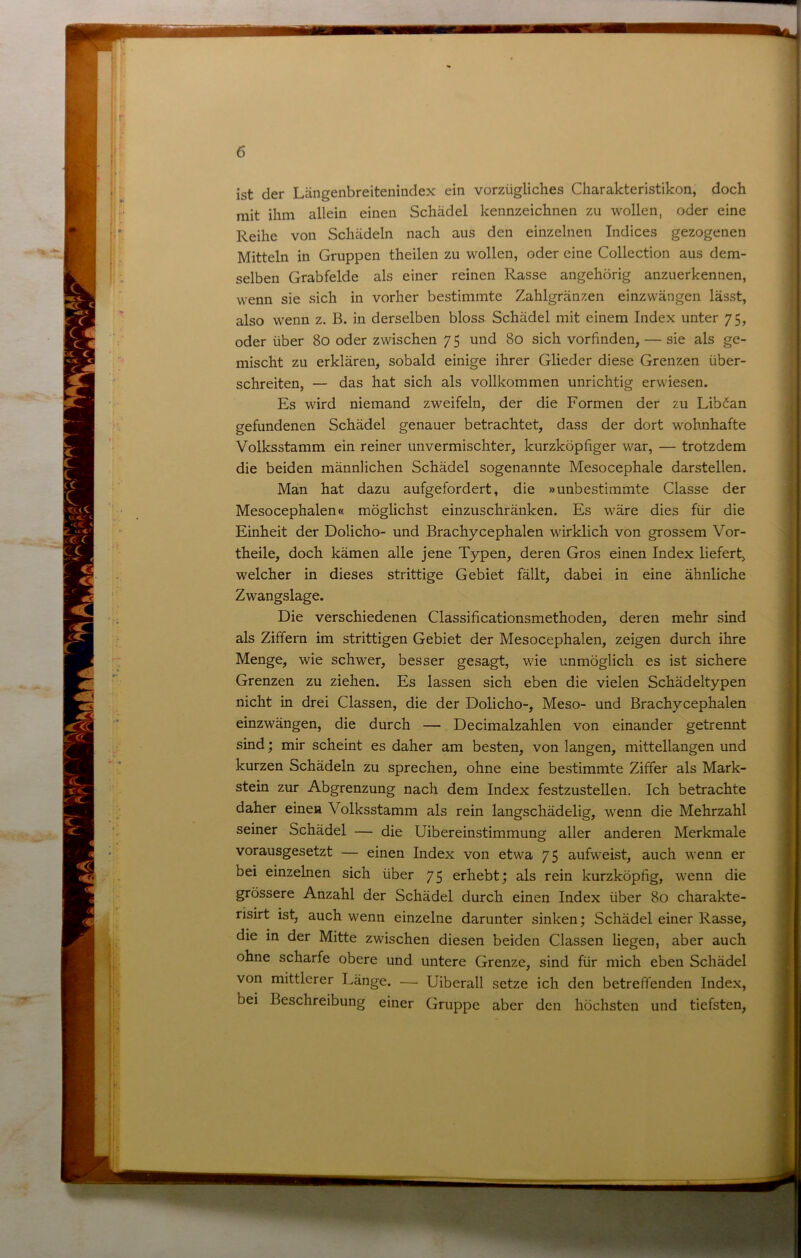 ist der Längenbreitenindex ein vorzügliches Charakteristiken, doch mit ihm allein einen Schädel kennzeichnen zu wollen, oder eine Reihe von Schädeln nach aus den einzelnen Indices gezogenen Mitteln in Gruppen theilen zu wollen, oder eine Collection aus dem- selben Grabfelde als einer reinen Rasse angehörig anzuerkennen, wenn sie sich in vorher bestimmte Zahlgränzen einzwängen lässt, also wenn z. B. in derselben bloss Schädel mit einem Index unter 7 5, oder über 80 oder zwischen 7 5 und 80 sich vorfinden, — sie als ge- mischt zu erklären, sobald einige ihrer Glieder diese Grenzen über- schreiten, — das hat sich als vollkommen unrichtig erwiesen. Es wird niemand zweifeln, der die Formen der zu Libäan gefundenen Schädel genauer betrachtet, dass der dort wohnhafte Volksstamm ein reiner unvermischter, kurzköpfiger war, — trotzdem die beiden männlichen Schädel sogenannte Mesocephale darstellen. Man hat dazu aufgefordert, die »unbestimmte Classe der Mesocephalen« möglichst einzuschränken. Es wäre dies für die Einheit der Dolicho- und Brachycephalen wirklich von grossem Vor- theile, doch kämen alle jene Typen, deren Gros einen Index liefert, welcher in dieses strittige Gebiet fällt, dabei in eine ähnliche Zwangslage. Die verschiedenen Classificationsmethoden, deren mehr sind als Ziffern im strittigen Gebiet der Mesocephalen, zeigen durch ihre Menge, wie schwer, besser gesagt, wie unmöglich es ist sichere Grenzen zu ziehen. Es lassen sich eben die vielen Schädeltypen nicht in drei Classen, die der Dolicho-, Meso- und Brachycephalen einzwängen, die durch — Decimalzahlen von einander getrennt sind; mir scheint es daher am besten, von langen, mittellangen und kurzen Schädeln zu sprechen, ohne eine bestimmte Ziffer als Mark- stein zur Abgrenzung nach dem Index festzustellen. Ich betrachte daher einen Volksstamm als rein langschädelig, wenn die Mehrzahl seiner Schädel — die Uibereinstimmung aller anderen Merkmale vorausgesetzt — einen Index von etwa 75 aufweist, auch wenn er bei einzelnen sich über 75 erhebt; als rein kurzköpfig, wenn die grössere Anzahl der Schädel durch einen Index über 80 charakte- nsirt ist, auch wenn einzelne darunter sinken; Schädel einer Rasse, die in der Mitte zwischen diesen beiden Classen liegen, aber auch ohne scharfe obere und untere Grenze, sind für mich eben Schädel von mittlerer Länge. — Uiberall setze ich den betreffenden Index, bei Beschreibung einer Gruppe aber den höchsten und tiefsten.