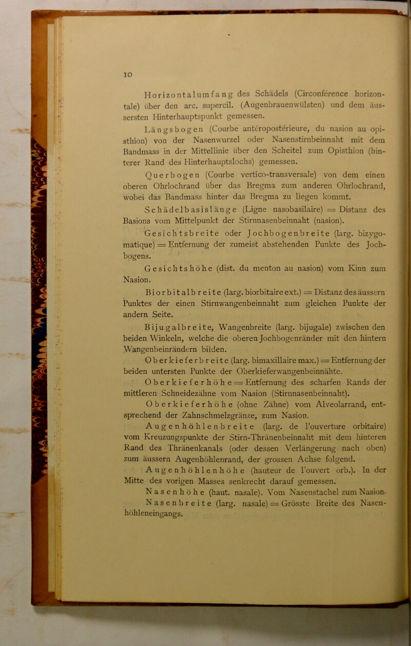 Horizontalumfa ng des Schädels (Circonference horizon- tale) über den arc. supercil. (Augenbrauenwülsten) und dem äus- sersten Hinterhaiiptspunkt gemessen. Längsbogen (Courbe ant(jroposterieiire, du nasion au opi- sthion) von der Nasenwurzel oder Nasenstirnbeinnaht mit dem Bandmass in der Mittellinie über den Scheitel zum Opisthion (hin- terer Rand des Hinterhauptslochs) gemessen. Querbogen (Courbe vertico-transversale) von dem einen oberen Ohrlochrand über das Bregma zum anderen Ohrlochrand, wobei das Bandmass hinter das Bregma zu liegen kommt. S c hä-delb as isl äng e (Ligne nasobasilaire) = Distanz des Basions vom Mittelpunkt der Stirnnasenbeinnaht (nasion). Gesichtsbreite oder Jochbogenbreite (larg. bizygo- matique) = Entfernung der zumeist abstehenden Punkte des Joch- bpgens. Gesichtshöhe (dist. du menton au nasion) vom Kinn zum Nasion. Biorbitalbreite (larg. biorbitaire ext.) = Distanz des äussern Punktes der einen Stirnwangenbeinnaht zum gleichen Punkte der andern Seite. B ij u g a 1 b r e i t e, Wangenbreite (larg. bijugale) zwischen den beiden Winkeln, welche die oberen Jochbogenränder mit den hintern Wangenbeinrändern bilden. Oberkieferbreite (larg. bimaxillair e max.) = Entfernung der beiden untersten Punkte der Oberkieferwangenbeinnähte. Oberkieferhöhe = Entfernung des scharfen Rands der mittleren Schneidezähne vom Nasion (Stirnnasenbeinnaht). Oberkieferhöhe (ohne Zähne) vom Alveolarrand, ent- sprechend der Zahnschmelzgränze, zum Nasion, Augenhöhlenbreite (larg. de Pouverture orbitaire) vom Kreuzungspunkte der Stirn-Thränenbeinnaht mit dem hinteren Rand des Thränenkanals (oder dessen Verlängerung nach oben) zum äussern Augenhöhlenrand, der grossen Achse folgend. Augenhöhlenhöhe (hauteur de Pouvert orb.). In der Mitte des vorigen Masses senkrecht darauf gemessen. Nasenhöhe (haut, nasale), Vom Nasenstachel zum Nasion- Nasenbreite (larg. nasale) = Grösste Breite des Nasen- höhleneingangs.