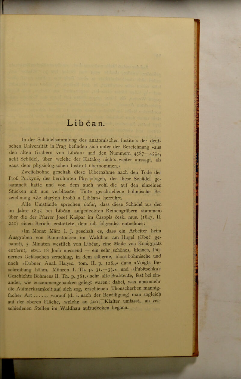 • 1 Lib can. In der Schädelsammlung des anatomischen Instituts der deut- schen Universität in Prag befinden sich unter der Bezeichnung »aus den alten Gräbern von Liböanct und den Nummern 4587—4594, acht Schädel, über welche der Katalog nichts weiter aussagt, als »aus dem physiologischen Institut übernommen.« Zweifelsohne geschah diese Uibernahme nach den Tode des Prof. PurkynS, des berühmten Physiologen, der diese Schädel ge- sammelt hatte und von dem auch wohl die auf den einzelnen Stücken mit nun verblasster Tinte geschriebene böhmische Be- zeichnung »Ze starych hrobü u Liböan« herrührt. Alle Umstände sprechen dafür, dass diese Schädel aus den im Jahre 1845 bei Liböan aufgedeckten Reihengräbern stammen» über die der Pfarrer Josef Ka§par im Casopis öesk. mus. (1847. II. 220) einen Bericht erstattete, dem ich folgendes entnehme: »Im Monat März 1. J. geschah es, dass ein Arbeiter beim Ausgraben von Baumstöcken im Waldhau am Hügel (Obeö ge- nannt), 5 Minuten westlich von Liböan, eine Meile von Königgrätz entfernt, etwa 18 Joch messend — ein sehr schönes, kleines, thö- nernes Gefässchen zerschlug, in dem silberne, bloss böhmische und nach »Dobner Anal. Hagec. tom. II. p. 128.,« dann »Voigts Be- schreibung böhm. Münzen I. Th. p. 31.—35*“ »Pubitschka’s Geschichte Böhmens II, Th. p. 381.« sehr alte Brakteate, fest bei ein- ander, wie zusammengebacken gelegt waren: dabei, was umsomehr die Aufmerksamkeit auf sich zog, erschienen Thonscherben mannig- facher Art worauf (d. i. nach der Bewilligung) man sogleich auf der oberen P'läche, welche an 300 QKlafter umfasst, an ver- schiedenen Stellen im Waldhau aufzudecken begann. j t L ,( II“ t • h j