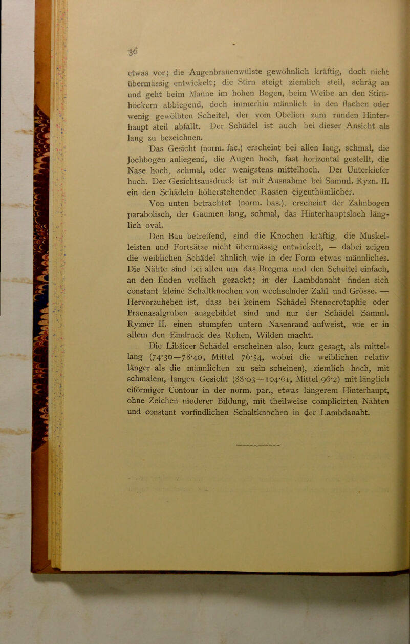 etwas vor; die Augenbrauenwülste gewöhnlich kräftig, doch nicht übermässig entwickelt; die Stirn steigt ziemlich steil, schräg an und geht beim Manne im hohen Bogen, beim Weibe an den Stirn- höckern abbiegend, doch immerhin männlich in den flachen oder wenig gewölbten Scheitel, der vom Obelion zum runden Hinter- haupt steil abfällt. Der Schädel ist auch bei dieser Ansicht als lang zu bezeichnen. Das Gesicht (norm, fac.) erscheint bei allen lang, schmal, die Jochbogen anliegend, die Augen hoch, fast horizontal gestellt, die Nase hoch, schmal, oder wenigstens mittelhoch. Der Unterkiefer hoch. Der Gesichtsausdruck ist mit Ausnahme bei Samml. Ryzn. II. ein den Schädeln höherstehender Rassen eigenthümlicher. Von unten betrachtet (norm, bas.), erscheint der Zahnbogen parabolisch, der Gaumen lang, schmal, das Hinterhauptsloch läng- lich oval. Den Bau betreffend, sind die Knochen kräftig, die Muskel- leisten und Fortsätze nicht übermässig entwickelt, — dabei zeigen die weiblichen Schädel ähnlich wie in der Form etwas männliches. Die Nähte sind bei allen um das Bregma und den Scheitel einfach, an den Enden vielfach gezackt; in der Lambdanaht finden sich constant kleine Schaltknochen von wechselnder Zahl und Grösse. — Hervorzuheben ist, dass bei keinem Schädel Stenocrotaphie oder Praenasalgruben ausgebildet sind und nur der Schädel Samml. Ryzner II. einen stumpfen untern Nasenrand aufweist, wie er in allem den Eindruck des Rohen, Wilden macht. Die Libäicer Schädel erscheinen also, kurz gesagt, als mittel- lang (74*30—78*40, Mittel 76*54, wobei die weiblichen relativ länger als die männlichen zu sein scheinen), ziemlich hoch, mit schmalem, langen Gesicht (88*03 —104*61, Mittel 96*2) mit länglich eiförmiger Contour in der norm, par., etwas längerem Hinterhaupt, ohne Zeichen niederer Bildung, mit theilweise complicirten Nähten und constant vorfindlichen Schaltknochen in der Lambdanaht.