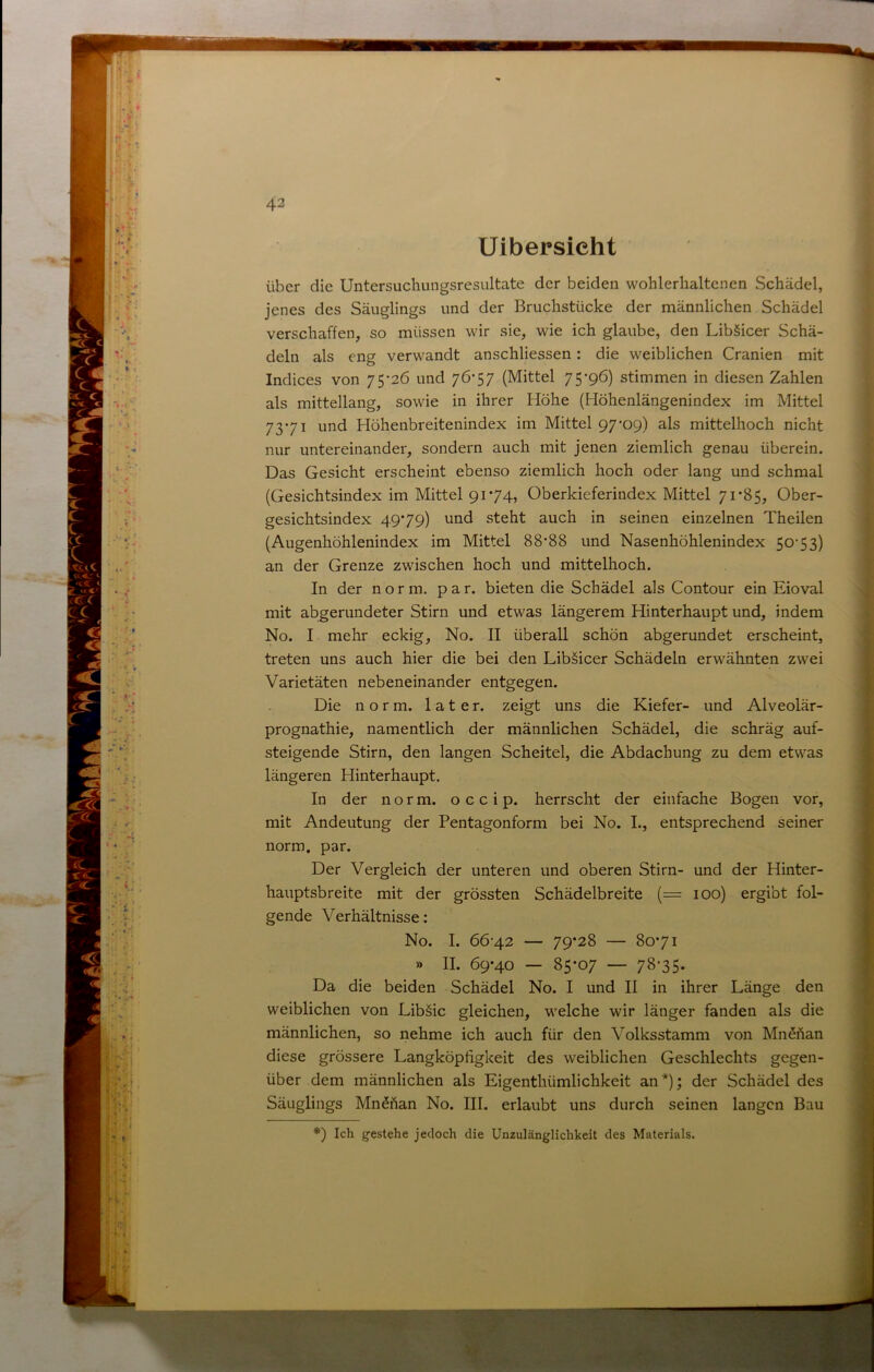 Uibersicht über die Untersuchungsresultate der beiden wohlerhaltenen Schädel, jenes des Säuglings und der Bruchstücke der männlichen Schädel verschaffen, so müssen wir sie, wie ich glaube, den Libäicer Schä- deln als eng verwandt anschliessen: die weiblichen Uranien mit Indices von 75-26 und 76-57 (Mittel 75-96) stimmen in diesen Zahlen als mittellang, sowie in ihrer Höhe (Höhenlängenindex im Mittel 73-71 und Höhenbreitenindex im Mittel 97-09) als mittelhoch nicht nur untereinander, sondern auch mit jenen ziemlich genau überein. Das Gesicht erscheint ebenso ziemlich hoch oder lang und schmal (Gesichtsindex im Mittel 9174, Oberkieferindex Mittel 71*85, Ober- gesichtsindex 49*79) und steht auch in seinen einzelnen Theilen (Augenhöhlenindex im Mittel 88*88 und Nasenhöhlenindex 50-53) an der Grenze zwischen hoch und mittelhoch. In der norm, p a r. bieten die Schädel als Contour ein Eioval mit abgerundeter Stirn und etwas längerem Hinterhaupt und, indem No. I mehr eckig, No. II überall schön abgerundet erscheint, treten uns auch hier die bei den Libäicer Schädeln erwähnten zwei Varietäten nebeneinander entgegen. Die norm, later, zeigt uns die Kiefer- und Alveolär- prognathie, namentlich der männlichen Schädel, die schräg auf- steigende Stirn, den langen Scheitel, die Abdachung zu dem etwas längeren Hinterhaupt. In der norm, o c c i p. herrscht der einfache Bogen vor, mit Andeutung der Pentagonform bei No. L, entsprechend seiner norm. par. Der Vergleich der unteren und oberen Stirn- und der Hinter- hauptsbreite mit der grössten Schädelbreite {= 100) ergibt fol- gende Verhältnisse: No. I. 66-42 — 79*28 — 80*71 » II. 69*40 — 85*07 — 78-35. Da die beiden Schädel No. I und II in ihrer Länge den weiblichen von Lib§ic gleichen, welche wir länger fanden als die männlichen, so nehme ich auch für den Volksstamm von Mn^Aan diese grössere Langköpligkeit des weiblichen Geschlechts gegen- über dem männlichen als Eigenthümlichkeit an*); der Schädel des Säuglings Mn^Aan No. III. erlaubt uns durch seinen langen Bau *') Ich gestehe jedoch die Unzulänglichkeit des Materials.