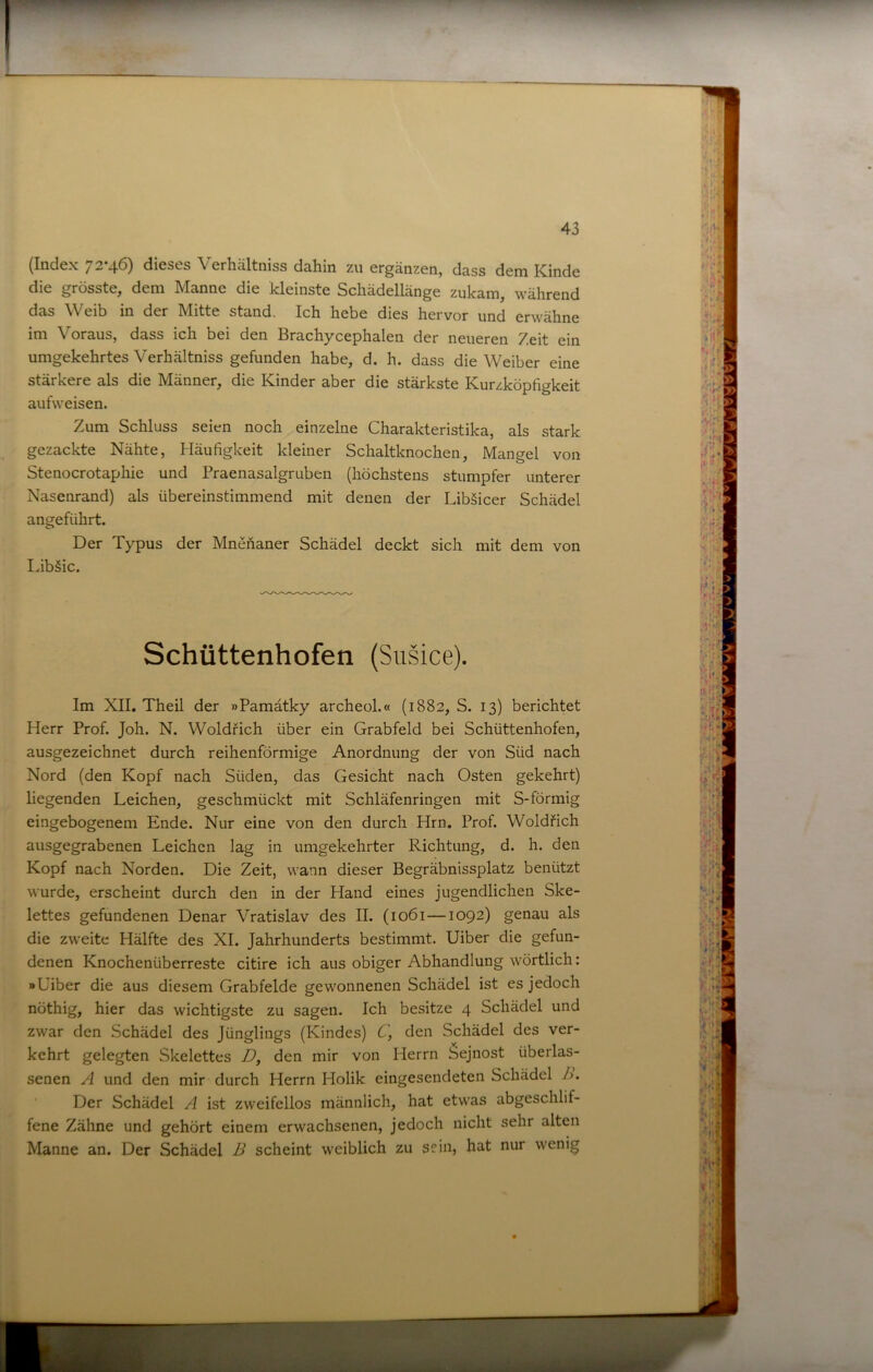 (Index 72-46) dieses Verhältniss dahin zu ergänzen, dass dem Kinde die grösste, dem Manne die kleinste Scliädellänge zukam, während das Weib in der Mitte stand. Ich hebe dies hervor und erwähne im Voraus, dass ich bei den Brachycephalen der neueren Zeit ein umgekehrtes Verhältniss gefunden habe, d. h. dass die Weiber eine stärkere als die Männer, die Kinder aber die stärkste Kurzköpfigkeit aufweisen. Zum Schluss seien noch einzelne Charakteristika, als stark gezackte Nähte, Häufigkeit kleiner Schaltknochen, Mangel von Stenocrotaphie und Praenasalgruben (höchstens stumpfer unterer Nasenrand) als übereinstimmend mit denen der Lib§icer Schädel angeführt. Der Typus der Mnefianer Schädel deckt sich mit dem von Libäic. Schüttenhofen (Susice). Im XII. Theil der »Pamätky archeol.« (1882, S. 13) berichtet Herr Prof. Joh. N. Woldfich über ein Grabfeld bei Schüttenhofen, ausgezeichnet durch reihenförmige Anordnung der von Süd nach Nord (den Kopf nach Süden, das Gesicht nach Osten gekehrt) liegenden Leichen, geschmückt mit Schläfenringen mit S-förmig eingebogenem Ende. Nur eine von den durch Hrn. Prof. Woldfich ausgegrabenen Leichen lag in umgekehrter Richtung, d. h. den Kopf nach Norden. Die Zeit, wann dieser Begräbnissplatz benützt wurde, erscheint durch den in der Hand eines jugendlichen Ske- lettes gefundenen Denar Vratislav des II. (1061—1092) genau als die zweite Hälfte des XI. Jahrhunderts bestimmt. Uiber die gefun- denen Knochenüberreste citire ich aus obiger Abhandlung wörtlich: »Uiber die aus diesem Grabfelde gewonnenen Schädel ist es jedoch nöthig, hier das wichtigste zu sagen. Ich besitze 4 Schädel und zwar den Schädel des Jünglings (Kindes) C, den Schädel des ver- kehrt gelegten Skelettes D, den mir von Herrn Sejnost überlas- senen A und den mir durch Herrn Holik eingesendeten Schädel />. ‘ Der Schädel A ist zweifellos männlich, hat etwas abgeschlif- fene Zähne und gehört einem erwachsenen, jedoch nicht sehr alten Manne an. Der Schädel B scheint weiblich zu sein, hat nur wenig