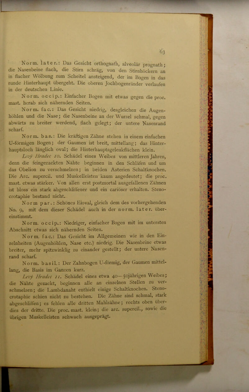 o r ni, i 3) 16 r.. Dss Gesicht orthogiiäthj älveolär prognsth j die Nasenbeine flach, die Stirn schräg, von den Stirnhöckern an in flacher Wölbung zum Scheitel ansteigend, der im Bogen in das runde Hinterhaupt übergeht. Die oberen Jochbogenränder verlaufen in der deutschen Linie. Norm, o c c i p.: Einfacher Bogen mit etwas gegen die proc. mast, herab sich nähernden Seiten. Norm. fac.: Das Gesicht niedrig, desgleichen die Augen- höhlen und die Nase; die Nasenbeine an der Wurzel schmal, gegen abwärts zu breiter werdend, flach gelegt; der untere Nasenrand scharf. Norm, bas.: Die kräftigen Zähne stehen in einem einfachen U-förmigen Bogen; der Gaumen ist breit, mittellang; das Hinter- hauptsloch länglich oval; die Hinterhauptsgelenkflächen klein. Lfvy Hradec jo. Schädel eines Weibes von mittleren Jahren, denn die feingezackten Nähte beginnen in den Schläfen und um das Obelion zu verschmelzen; in beiden Asterien Schaltknochen. Die Are. supercil. und Muskelleisten kaum augedeutet; die proc. mast, etw'as stärker. Von allen erst postmortal ausgefallenen Zähnen ist bloss ein stark abgeschliffener und ein cariöser erhalten. Steno- crotaphie bestand nicht. Norm p a r.: Schönes Eioval, gleich dem des vorhergehenden No. 9, mit dem dieser Schädel auch in der norm, later, über- einstimmt. Norm, occip.: Niedriger, einfacher Bogen mit im untersten Abschnitt etwas sich nähernden Seiten. Norm, fac.: Das Gesicht im Allgemeinen wie in den Ein- zelnheiten (Augenhöhlen, Nase etc.) niedrig. Die Nasenbeine etwas breiter, mehr spitzwinklig zu einander gestellt; der untere Nasen- rand scharf. Norm, basil.: Der Zahnbogen U-förmig, der Gaumen mittel- lang, die Basis im Ganzen kurz. Levy Hradec ii. Schädel eines etwa 40—Weibes; die Nähte gezackt, beginnen alle an einzelnen Stellen zu ver- schmelzen; die Lambdanaht enthielt einige Schaltknochen. Steno- crotaphie schien nicht zu bestehen. Die Zähne sind schmal, stark abgeschliffen; es fehlen alle dritten Mahlzähne; rechts oben über- dies der dritte. Die proc. mast, klein; die arc. supercil., sowie die übrigen Muskclleisten schwach ausgeprägt.