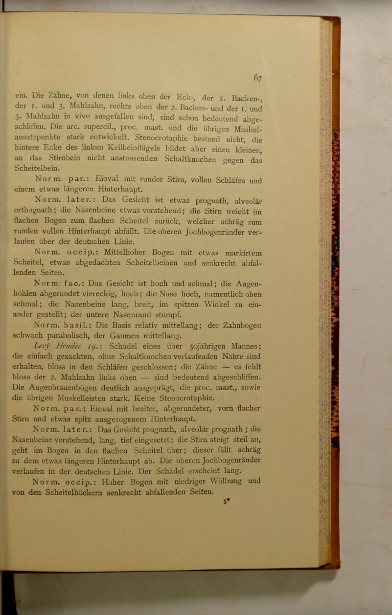 6; ein. Die Zähne, von denen links oben der Eck-, der i. Backen- der I. und 3. Mahlzahn, rechts oben der 2. Backen- und der i. und 3. Mahlzahn in vivo ausgefallen sind, sind schon bedeutend abge- schliffen. Die arc. supercil., proc. mast, und die übrigen Muskel- ansatzpunkte stark entwickelt. Stenocrotaphie bestand nicht, die hintere Ecke des linken Keilbeinflügels bildet aber einen kleinen an das Stirnbein nicht anstossenden Schaltknochen gegen das Scheitelbein. Norm, par.: Eioval mit runder Stirn, vollen Schläfen und einem etwas längeren Hinterhaupt. Norm, later.: Das Gesicht ist etwas prognath, alveolär orthognath; die Nasenbeine etwas vorstehend; die Stirn weicht im flachen Bogen zum flachen Scheitel zurück, welcher schräg zum runden vollen Hinterhaupt abfällt. Die oberen Jochbogenränder ver- laufen über der deutschen Linie. Norm, occip.: Mittelhoher Bogen mit etwas markirtem Scheitel, etwas abgedachten Scheitelbeinen und senkrecht abfal- lenden Seiten. Norm. fac.: Das Gesicht ist hoch und schmal; die Augen- höhlen abgerundet viereckig, hoch; die Nase hoch, namentlich oben schmal; die Nasenbeine lang, breit, im spitzen Winkel zu ein- ander gestellt; der untere Nasenrand stumpf. Norm, basil.: Die Basis relativ mittellang; der Zahnbogen schwach parabolisch, der Gaumen mittellang. Levy Hradec ig.: Schädel eines über 30jährigen Mannes; die einfach gezackten, ohne Schaltknochen verlaufenden Nähte sind erhalten, bloss in den Schläfen geschlossen; die Zähne — es fehlt bloss der 2. Mahlzahn links oben — sind bedeutend abgeschliffen. Die Augenbrauenbögen deutlich ausgeprägt, die proc. mast., sowie die übrigen Muskelleisten stark. Keine Stenocrotaphie. Norm, par.: Eioval mit breiter, abgerundeter, vorn flacher Stirn und etwas spitz ausgezogenem Hinterhaupt. Norm, later.: Das Gesicht prognath, alveolär prognath ; die Nasenbeine vorstehend, lang, tief eingesetzt; die Stirn steigt steil an, geht im Bogen in den flachen Scheitel über; dieser fällt schräg zu dem etwas längeren Hinterhaupt ab. Die oberen Jochbogenränder verlaufen in der deutschen Linie. Der Schädel erscheint lang. Norm, occip.: Hoher Bogen mit niedriger Wölbung und von den Scheitelhöckern senkrecht abfallenden Seiten. 5*