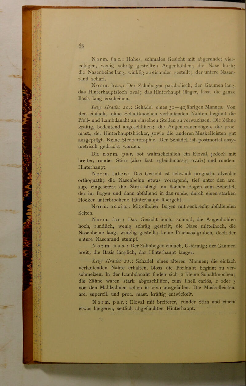 Norm. fac.: Hohes, schmales Gesicht mit abgerimdet vier- eckigen, wenig schräg gestellten Augenhöhlen; die Nase hoeh; die Nasenbeine lang, winklig zu einander gestellt; der untere Nasen- rand scharf. Norm, bas.: Der Zahnbogen parabolisch, der Gaumen lang, das Hinterhauptsloch oval; das Hinterhaupt länger, lässt die ganze Basis lang erscheinen. Tsevy Hradec 20.: Schädel eines 30—40jährigen Mannes. Von den einfach, ohne Schaltknochen verlaufenden Nähten beginnt die Pfeil- und Lambdanaht an einzelnen Stellen zu verwachsen. Die Zähne kräftig, bedeutend abgeschliffen; die Augenbrauenbögen, die proc. mast, der Hinterhauptshöcker, sowie die anderen Muskelleisten gut ausgeprägt. Keine Stenocrotaphie. Der Schädel ist postmortal assy- metrisch gedrückt worden. Die norm. par. bot wahrscheinlich ein Eioval, jedoch mit breiter, runder Stirn (also fast »gleichmässig oval«) und rundem Hinterhaupt. Norm, later.: Das Gesicht ist schwach prognath, alveolär orthögnath; die Nasenbeine etwas vorragend, tief unter den arc. SLip. eingesetzt; die Stirn steigt im flachen Bogen zum Scheitel, der im Bogen und dann abfallend in das runde, durch einen starken Höcker unterbrochene Hinterhaupt übergeht. Norm, o c c i p.: Mittelhoher Bogen mit senkrecht abfallenden Seiten. Norm, fac.: Das Gesicht hoch, schmal, die Augenhöhlen hoch, rundlich, wenig schräg gestellt, die Nase mittelhoch, die Nasenbeine lang, winklig gestellt; keine Praenasalgruben, doch der untere Nasenrand stumpf. Norm, bas.: Der Zahnbogen einfach, U-förmig; der Gaumen breit; die Basis länglich, das Hinterhaupt länger. Levy Hradec 21.1 Schädel eines älteren Mannes; die einfach verlaufenden Nähte erhalten, bloss die Pfeilnaht beginnt zu ver- schmelzen. In der Lambdanaht finden sich 2 kleine Schaltknochen; die Zähne waren stark abgeschliffen, zum Theil cariös, 2 oder 3 von den Mahlzähnen schon in vivo ausgefallen. Die Muskelleisten, arc. supercil. und proc. mast, kräftig entwickelt. Norm, par.: Eioval mit breiterer, runder Stirn und einem etwas längeren, seitlich abgeflachten Hinterhaupt.