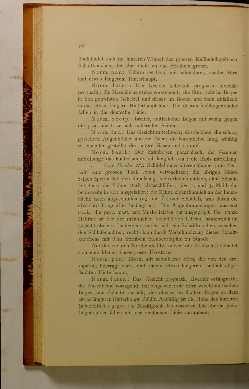 doch findet sich im hinteren Winkel des grossen Keilbeinflügels ein Schaltknochen, der aber nicht an das Stirnbein grenzt. Norm. par.: Eiförmiges Oval mit schmälerer, runder Stirn und etwas längerem Hinterhaupt. Norm, later.: Das Gesicht schwach prognath, alveolär prognath; die Nasenbeine etwas vorstehend; die Stirn geht im Bogen in den gewölbten Scheitel und dieser im Bogen und dann abfallend in das etwas längere Hinterhaupt über. Die oberen Jochbogenränder fallen in die deutsche Linie. Norm, o c c i p.: Breiter, mittelhoher Bogen mit wenig gegen die proc. mast, zu sich nähernden Seiten. Norm. fac.: Das Gesicht mittelhoch; desgleichen die schräg ^ gestellten Augenhöhlen und die Nase; die Nasenbeine lang, winklig ! zu einander gestellt; der untere Nasenrand stumpf. Norm, basil.: Der Zahnbogen parabolisch, der Gaumen mittellang; das Hinterhauptsloch länglich oval; die Basis mittcllang. c. —Levy Hradec 28.: Schädel eines älteren Mannes; die Pfeil- naht zum grossen Theil schon verwachsen; die übrigen Nähte zeigen Spuren der Verschmelzung; sie verlaufen einfach, ohne Schalt- knochen; die Zähne stark abgeschliffen; der i. und 3. Mahlzahn | beiderseits in vivo ausgefallen; die Zähne eigenthümlich an der Innen- fläche hoch abgeschliffen (vgl. die ^alover Schädel), was durch die € alveoläre Prognathie bedingt ist. Die Augenbrauenbögen äusserst | stark; die proc. mast, und Muskelleisten gut ausgeprägt. Der ganze & Habitus ist der der männlichen Schädel von Libäan, namentlich im -J Gesichtsskelett. Linkerseits findet sich ein Schaltknochen zwischen 1 den Schläfennähten, rechts kam durch Verschmelzung dieses Schalt- m knochens mit dem Stirnbein Stenocrotaphie zu Stande. ^ Auf der rechten Stirnbeinhälfte, unweit der Kranznath befindet fl sich eine kleine, linsengrosse Exostose. fl Norm, par.: Eioval mit schmälerer Stirn, die von den arc. fl supercil. überragt wird, und einem etwas längeren, seitlich abgc- fl flachten Plinterhaupt. \ Norm, later.: Das Gesicht prognath, alveolär orthognalh; | die Nasenbeine vorragend, tief eingesetzt; die Stirn weicht im flachen Bogen zum Scheitel zurück, der ebenso im flachen Bogen zu dem J et\^•as längeren Hinterhaupt abfällt. Auffällig ist die Höhe des hinteren Schädeltheils gegen die Niedrigkeit des vorderen. Die oberen Joch- bogenränder fallen mit der deutschen Linie zusammen. J